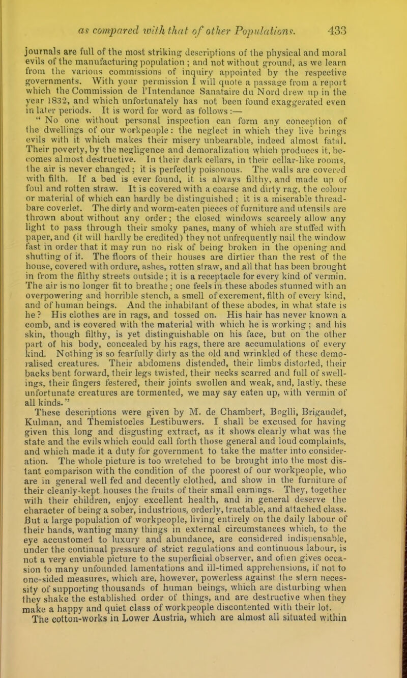 journals are full of the most striking descriptions of tlie physical and moral evils of the manufacturing population ; and not without ground, as we learn from the various commissions of inquiry appointed by the respective governments. With your permission I will quote a passage from a repoit which the Commission de I’Intendance Sanataire du Nord drew up in the year 1832, and which unfortunately has not been found exaggerated even in later periods. It is word for word as follows :— “ No one without personal inspection can form any conception of the dwellings of our workpeople; the neglect in which they live brings evils with it which makes their misery unbearable, indeed almost fatal. Their poverty, by the negligence and demoralization which produces it, be- comes almost destructive. In their dark cellars, in their cellar-like rooms, the air is never changed; it is perfectly poisonous. The walls are covered with filth. If a bed is ever found, it is always filthy, and made up of foul and rotten straw. It is covered with a coarse and dirty rag. the colour or material of which can hardly be distinguished ; it is a miserable thread- bare coverlet. The dirty and worm-eaten pieces of furniture and utensils are thrown about without any order; the closed window's scarcely allow any light to pass through their smoky panes, many of which are stuffed with paper, and (it will hardly be credited) they not unfrequently nail the vvindow fast in order that it may run no risk of being broken in the opening and shutting of it. The floors of their houses are dirtier than the rest of the house, covered with ordure, ashes, rotten siraw', and all that has been brought in from the filthy streets outside; it is a receptacle for every kind of vermin. The air is no longer fit to breathe ; one feels in these abodes stunned with an overpowering and horrible stench, a smell of excrement, filth of every kind, and of human beings. And the inhabitant of these abodes, in what state is he? His clothes are in rags, and tossed on. His hair has never known a comb, and is covered with the material with which he is working; and his skin, though filthy, is yet distinguishable on his face, but on the other part of his body, concealed by his rags, there are accumulations of every kind. Nothing is so fearfully dirty as the old and wrinkled of these demo- lalised creatures. Their abdomens distended, their limbs distorted, their backs bent forward, their legs tw’isfed, their necks scarred and full of swell- ings, their fingers festered, their joints swollen and weak, and, lastly, these unfortunate creatures are tormented, we may say eaten up, with vermin of all kinds.” These descriptions were given by M. de Chambert, Boglli, Brigaudet, Kidman, and Themistocles Lestibuwers. I shall be excused for having given this long and disgusting extract, as it shows clearly w'hat was the state and the evils which could call forth those general and loud complaints, and which made it a duty for government to take the matter into consider- ation. The whole picture is too wretched to be brought into the most dis- tant comparison with the condition of the poorest of our workpeople, who are in general well fed and decently clothed, and show in the furniture of their cleanly-kept houses the fruits of their small earnings. They, together with their children, enjoy excellent health, and in general deserve the character of being a sober, industrious, orderly, tractable, and attached class. But a large population of workpeople, living entirely on the daily labour of their hands, wanting many things in external circumstances which, to the eye accustomed to luxury and abundance, are considered indispensable, under the continual pressure of .strict regulations and continuous labour, is not a very enviable picture to the superficial observer, and ofien gives occa- sion to many unfounded lamentations and ill-timed apprehensions, if not to one-sided measures, which are, however, powerless against the stern neces- sity of supporting thousands of human beings, which are disturbing when they shake the established order of things, and are destructive when they make a happy and quiet class of workpeople discontented with their lot. The cotton-works in Lower Austria, which are almost all situated within