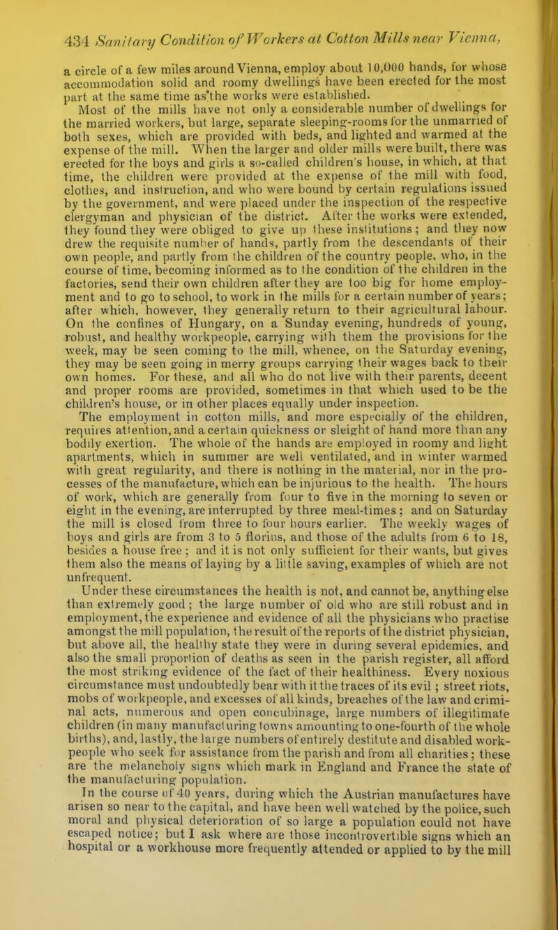 a circle of a few miles around Vienna, employ about 10,000 hands, for whose accommodation solid and roomy dwellings have been erected for the most part at the same time as'the works w’ere established. Most of the mills have not only a considerable number of dwellings for the married workers, but large, separate sleeping-rooms for the unmarried of both sexes, which are provided with beds, and lighted and warmed at the expense of the mill. When the larger and older mills were built, there was erected for the boys and girls a so-called children's house, in which, at that time, the children were provided at the expense of the mill with food, clothes, and insiruction, and who were bound by certain regulations issued by the government, and were placed under the inspection of the respective clergyman and physician of the district. After the works were extended, they found they were obliged to give up these institutions; and they now drew the requisite number of hands, partly from the descendants of their own people, and partly from the children of the country people, who, in the course of time, becoming informed as to the condition of the children in the factories, send their own children after they are too big for home employ- ment and to go to school, to work in the mills for a certain number of years; after which, however, they generally return to their agricultural labour. On the confines of Hungary, on a Sunday evening, hundreds of young, robust, and healthy workpeople, carrying with them the provisions for the week, may be seen coming to the mill, whence, on the Saturday evening, they may be seen going in merry groups carrying their wages back to their own homes. For these, and all who do not live with their parents, decent and proper rooms are provided, sometimes in that which used to be the children’s house, or in other places equally under inspection. The employment in cotton mills, and more especially of the children, requiies attention, and a certain quickness or sleight of hand more than any bodily exertion. The whole of the hands are employed in roomy and light apartments, which in summer are well ventilated, and in winter warmed with great regularity, and there is nothing in the material, nor in the pro- cesses of the manufacture, which can be injurious to the health. The hours of work, which are generally from four to five in the morning to seven or eight in the evening, are interrupted by three meal-times ; and on Saturday the mill is closed from three to four hours earlier. The weekly wages of boys and girls are from 3 to 5 florins, and those of the adults from 6 to 18, besides a house free ; and it is not only sufficient for their wants, but gives them also the means of laying by a little saving, examples of which are not un frequent. Under these circumstances the health is not, and cannot be, anything else than extremely good ; the large number of old who are still robust and in employment, the experience and evidence of all the physicians who practise amongst the mill population, the result of the reports of the district physician, but above all, the healthy state they were in during several epidemics, and also the small proportion of deaths as seen in the parish register, all afford the most striking evidence of the fact of their healthiness. Every noxious circumstance must undoubtedly bear with it the traces of its evil; street riots, mobs of workpeople, and excesses of all kinds, breaches of the law and crimi- nal acts, numerous and open concubinage, large numbers of illegitimate children (in many manufacturing towns amounting to one-fourth of the whole births), and, lastly, the large numbers of entirely destitute and disabled work- people who seek for assistance from the parish and from all charities; these are the melancholy signs which mark in England and France the state of the manufacturing population. In the course of 40 years, during which the Austrian manufactures have arisen so near to the capital, and have been well watched by the police, such moral and physical deterioration of so large a population could not have escaped notice; but I ask where are those incontrovertible signs which an hospital or a workhouse more frequently attended or applied to by the mill