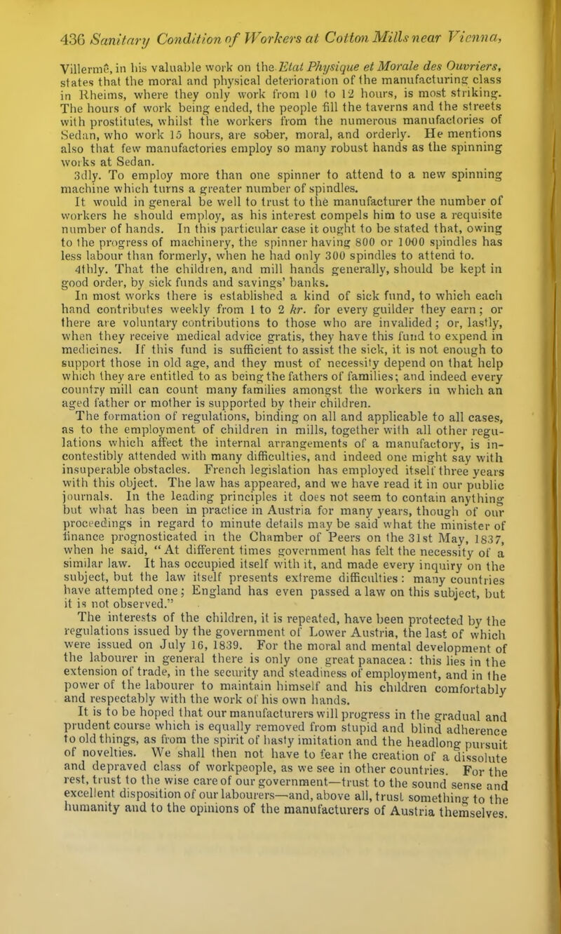 Villerme, in his valuable work on ih& Etat Physique et Morale des Ouvriers, states that the moral and physical deterioration of the manufacturins: class in liheinis, where they only work from 10 to 12 hours, is most striking. The hours of work being ended, the people fill the taverns and the streets with prostitutes, whilst the workers from the numerous manufactories of Sedan, who work 15 hours, are sober, moral, and orderly. He mentions also that few manufactories employ so many robust hands as the spinning works at Sedan. 3dly. To employ more than one spinner to attend to a new spinning machine which turns a greater number of spindles. It would in general be well to trust to the manufacturer the number of workers he should employ, as his interest compels him to use a requisite number of hands. In this particular case it ought to be stated that, owing to Ihe progress of machinery, the spinner having 800 or lOOO spindles has less labour than formerly, when he had only 300 spindles to attend to. 4thly. That the children, and mill hands generally, should be kept in good order, by sick funds and savings’ banks. In most works there is established a kind of sick fund, to which each hand contributes weekly from 1 to 2 hr. for every guilder they earn; or there are voluntary contributions to those who are invalided ; or, lastly, when they receive medical advice gratis, they have this fund to expend in medicines. If this fund is sufficient to assist the sick, it is not enough to support those in old age, and they must of necessity depend on that help which they are entitled to as being the fathers of families; and indeed every country mill can count many families amongst the workers in which an aged father or mother is supported by their children. The formation of regulations, binding on all and applicable to all cases, as to the employment of children in mills, together with all other regu- lations which affect the internal arrangements of a manufactory, is in- contestibly attended with many difficulties, and indeed one might say W'ith insuperable obstacles. French legislation has employed itself three years with this object. The law has appeared, and we have read it in our public journals. In the leading principles it does not seem to contain anything but what has been in practice in Austria for many years, though of our proceedings in regard to minute details may be said what the minister of finance prognosticated in the Chamber of Peers on the 31st May, 183 7, when he said, “ At different times government has felt the necessity of a similar law. It has occupied itself with it, and made every inquiry on the subject, but the law itself presents extreme difficulties: many countries have attempted one; England has even passed a law on this subject, but it is not observed.” The interests of the children, it is repeated, have been protected by the regulations issued by the government of Lower Austria, the last of which were issued on July 16, 1839. For the moral and mental development of the labourer in general there is only one great panacea: this lies in the extension of trade, in the security and steadiness of employment, and in Ihe power of the labourer to maintain himself and his children comfortably and respectably with the work of his own hands. ^ It is to be hoped that our manufacturers will progress in the gradual and prudent course which is equally removed from stupid and blind adherence to old things, as from the spirit of hasty imitation and the headlong pursuit of novelties. We shall then not have to fear the creation of a dissolute and depraved class of workpeople, as we see in other countries. For the rest, trust to the wise care of our government—trust to the sound sense and excellent disposition of our labourers—and, above all, trust somethino- to the humanity and to the opinions of the manufacturers of Austria themselves