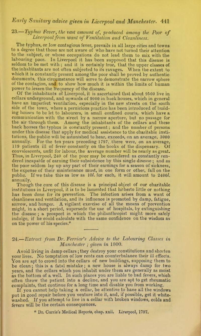 23.'—Typhus Fever, the vast amount of, ptoduced among the Poor of Liverpool from want of Ventilation aud Cleanliness. The typhus, or low contagious fever, prevails in all large cities and towns to a degree that those are not aware of who have not turned their attention to the subject, or whose occupations do not lead them to mix with the labouring poor. In Liverpool it has been supposed that this disease is seldom to be met with ; and it is certainly true, that the upper classes of the inhabitants are not often subjected to its ravages. When the extent to which it is constantly present among the poor shall be proved by authentic documents, this circumstance will serve to demonstrate the narrow sphere of the contagion, and to .show how much it is within the limits of human power to lessen the frequency of the disease. Of the inhabitants of Liverpool, it is ascertained that about 9500 live in cellars underground, and upwards of 9000 in backhouses, which in general have an imperfect ventilation, especially in the new streets on the south side of the town, where a pernicious practice has been introduced of build- ing houses to be let to labourers, in small confined courts, which have a communication with the street by a narrow aperture, but no passage for the air through them. Among the inhabitants of the cellars and these back houses the typhus is constantly pre.sent; and the number of persons under this disease that apply for medical assistance to the charitable insti- tutions, the public will be astonished to hear, exceeds, on an average, 3000 annually. For the ten years preceding 1 797, there were, on an average, 119 patients ill of fever constantly on the books of the dispensary. Of convalescents, unfit for labour, the average number will be nearly as great. Thus, in Liverpool, 240 of the poor may be considered as constantly ren- dered incapable of earning their subsistence by this single disease ; and as the poor seldom lay up any part of their earnings for a season of sickness, the expense of their maintenance must, in one form or other, fall on the public. If we take this as low as lOL for each, it will amount to 2400^. annually. Though the cure of this disease is a principal object of our charitable institutions in Liverpool, it is to be lamented that hitherto little or nothing has been done for its prevention. The infection arises from a want of cleanliness and ventilation, and its influence is promoted by damp, fatigue, sorrow, and hunger. A vigilant exercise of all the means of prevention might, in a short period, supersede the use of hospitals, by extinguishing the disease ; a prospect in which the philanthropist might more safely indulge, if he could calculate with the same confidence on the wisdom as on the power of his .species.* 24.—Extract from Dr. FerriaFs Advice to the Labouring Classes in Manchester ; given in 1800. Avoid living in damp cellars ; they destroy your constitutions and shorten your lives. No temptation of low rents can counterbalance their ill efFecIs. You are apt to crowd into the cellars of new buildings, supposing them to be clean; this is a fatal mistake; a new house is always damp for two years, and the cellars which you inhabit under them are generally as moist as the bottom of a w'ell. In such places you are liable to bad fevers, w'hich often throw the patient into a decline, and you are apt to get rheumatic complaints, that continue for a long time and disable you from working. If you cannot help taking a ceilar, be attentive to have all the windows put in good repair before you venture into it, and, if possible, get it white- washed. If you attempt to live in a cellar with broken windows, colds and fevers will be the certain consequences. * Dr. Currie’s Medical Reports, chap. xxii. Liverpool, 1797.