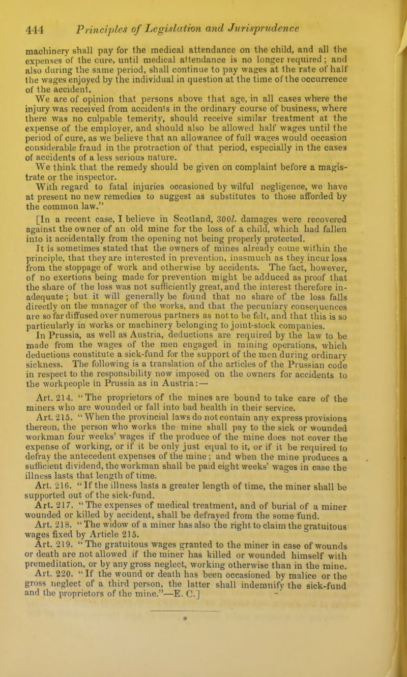 machinery shall pay for the medical attendance on the child, and all the expenses of the cure, until medical attendance is no longer required; and also during the same period, shall continue to pay wages at the rate of half the wages enjoyed by the individual in question at the time of the occurrence of the accident. We are of opinion that persons above that age, in all cases where the injury was received from accidents in the ordinary course of business, where there was no culpable temerity, should receive similar treatment at the expense of the employer, and should also be allowed half wages until the period of cure, as we believe that an allowance of full wages would occasion considerable fraud in the protraction of that period, especially in the cases of accidents of a less serious nature. We think that the remedy should be given on complaint before a magis- trate or the inspector. With regard to fatal injuries occasioned by wilful negligence, we have at present no new remedies to suggest as substitutes to those afforded by the common law.” [In a recent case, I believe in Scotland, 300^. damages \vere recovered against the owner of an old mine for the loss of a child, which had fallen into it accidentally from the opening not being properly protected. It is sometimes stated that the owners of mines already come within the principle, that they are interested in prevention, inasmuch as they incur loss from the stoppage of work and otherwise by accidents. The fact, however, of no exertions being made for prevention might be adduced as proof that the share of the loss was not sufficiently great, and the interest therefore in- adequate ; but it will generally be found that no share of the loss falls directly on the manager of the works, and that the pecuniary consequences are so far diffused over numerous partners as not to be felt, and that this is so particularly in works or machinery belonging to joint-stock companies. In Prussia, as well as Austria, deductions are required by the law to be made from the wages of the men engaged in mining operations, which deductions constitute a sick-fund for the support of the men during ordinary sickness. The following is a translation of the articles of the Prussian code in respect to the responsibility now imposed on the owners for accidents to the workpeople in Prussia as in Austria:— Art. 214. “The proprietors of the mines are bound to take care of the miners who are wounded or fall into bad health in their service. Art. 215. “When the provincial laws do not contain any express provisions thereon, the person who works the mine shall pay to the sick or wounded workman four weeks’ wages if the produce of the mine does not cover the expense of working, or if it be only just equal to it, or if it be required to defray the antecedent expenses of the mine; and when the mine produces a sufficient dividend, the workman shall be paid eight weeks’ wages in case the illness lasts that length of time. Art. 216. “ If the illness lasts a greater length of time, the miner shall be supported out of the sick-fund. Art. 217. “The expenses of medical treatment, and of burial of a miner wounded or killed by accident, shall be defrayed from the some fund. Art. 218. “ The widow of a miner has also the right to claim the gratuitous wages fixed by Article 215. Art. 219. “The gratuitous wages granted to the miner in case of wounds or death are not allowed if the miner has killed or wounded himself with premeditation, or by any gross neglect, working otherwise than in the mine. Art. 220. “ If the wound or death has been occasioned by malice or the gross neglect of a third person, the latter shall indemnify the sick-fund and the proprietors of the mine.”—E. C.]