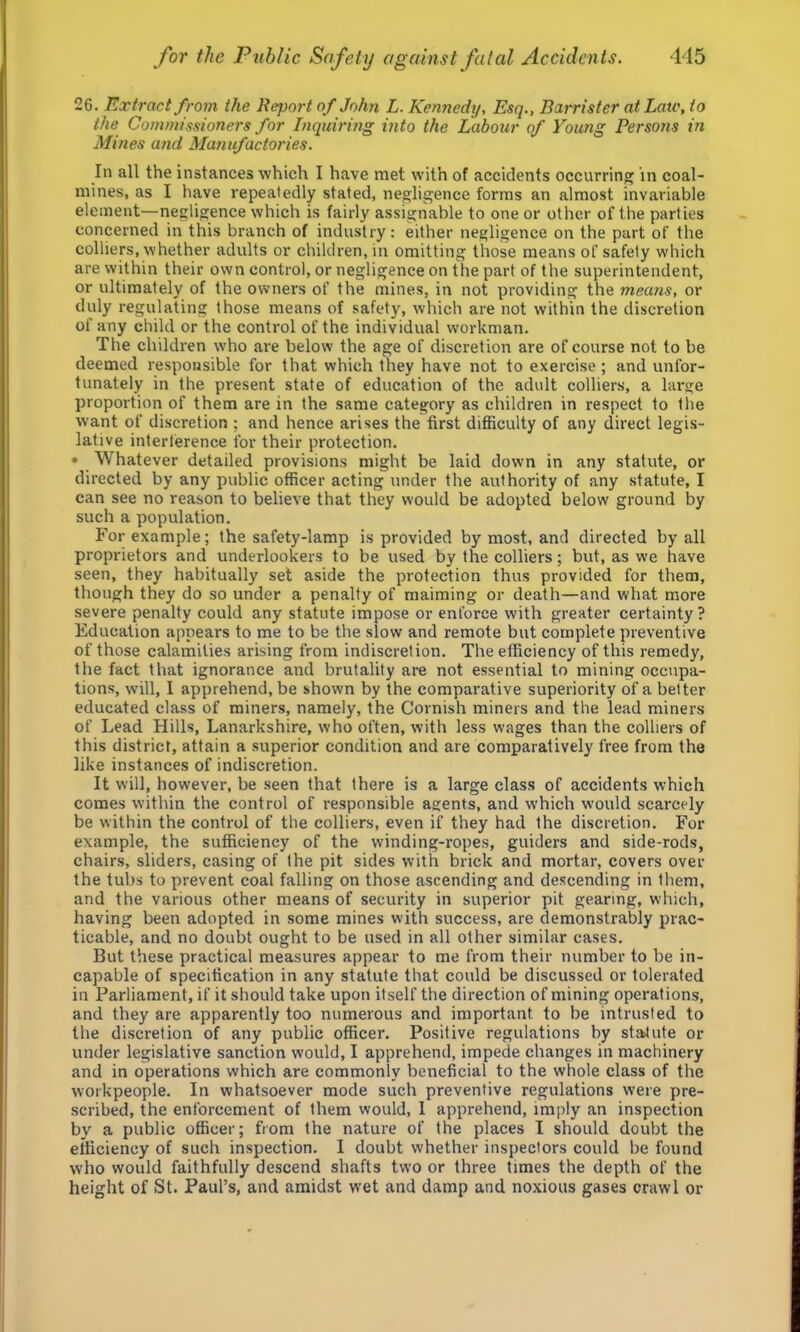 26. Extract from the Report of John L. Kennedy, Esq., Barrister at Late, to the Commissioners for Inquiring into the Labour of Young Persons in Mines and Manufactories. In all the instances which I have met with of accidents occurring in coal- mines, as I have repeatedly stated, negligence forms an almost invariable element—negligence which is fairly assignable to one or other of the parties concerned in this branch of industry: either negligence on the part of the colliers, whether adults or children, in omitting those means of safety which are within their own control, or negligence on the part of the superintendent, or ultimately of the owners of the mines, in not providing the means, or duly regulating those means of safety, which are not within the discretion of any child or the control of the individual workman. The children who are below the age of discretion are of course not to be deemed responsible for that which they have not to exercise; and unfor- tunately in the present state of education of the adult colliers, a large proportion of them are in the same category as children in respect to the want of discretion ; and hence arises the first difficulty of any direct legis- lative interference for their protection. • Whatever detailed provisions might be laid down in any statute, or directed by any public officer acting under the authority of any statute, I can see no reason to believe that they would be adopted below ground by such a population. For example; the safety-lamp is provided by most, and directed by all proprietors and underlookers to be used by the colliers; but, as we have seen, they habitually set aside the protection thus provided for them, though they do so under a penalty of maiming or death—and what more severe penalty could any statute impose or enforce with greater certainty? Education appears to me to be the slow and remote but complete preventive of those calamities arising from indiscretion. The efficiency of this remedy, the fact that ignorance and brutality are not essential to mining occupa- tions, will, 1 apprehend, be shown by the comparative superiority of a better educated class of miners, namely, the Cornish miners and the lead miners of Lead Hills, Lanarkshire, who often, with less wages than the colliers of this district, attain a superior condition and are comparatively free from the like instances of indiscretion. It will, however, be seen that there is a large class of accidents which comes within the control of responsible agents, and which would scarcely be within the control of the colliers, even if they had the discretion. For example, the sufficiency of the winding-ropes, guiders and side-rods, chairs, sliders, casing of the pit sides with brick and mortar, covers over the tubs to prevent coal falling on those ascending and descending in them, and the various other means of security in superior pit gearing, which, having been adopted in some mines with success, are demonstrably prac- ticable, and no doubt ought to be used in all other similar cases. But these practical measures appear to me from their number to be in- capable of specification in any statute that could be discussed or tolerated in Parliament, if it should take upon itself the direction of mining operations, and they are apparently too numerous and important to be intrusted to the discretion of any public officer. Positive regulations by sta>tute or under legislative sanction would, I apprehend, impede changes in machinery and in operations which are commonly beneficial to the whole class of the workpeople. In whatsoever mode such preventive regulations were pre- scribed, the enforcement of them would, I apprehend, imply an inspection by a public officer; from the nature of the places I should doubt the efficiency of such inspection. I doubt whether inspectors could be found who would faithfully descend shafts two or three times the depth of the height of St. Paul’s, and amidst wet and damp and noxious gases crawl or