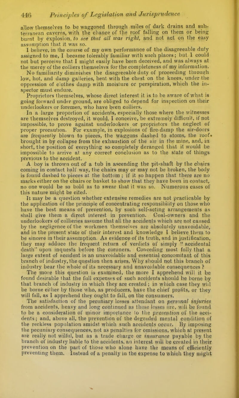 allow themselves to be waggoned through miles of dark drains and sub- terranean caverns, with the chance of the roof falling on them or being burnt by explosion, to see that all was right, and not act on the easy assumption that it was so. I believe, in the cour.se of my own performance of the disagreeable duty assigned to me, I became tolerably familiar with such places; but 1 could not but perceive that I might easily have been deceived, and was always at the mercy of the colliers themselves for the completeness of my information. No familiarity diminishes the disagreeable duty of proceeding tluough low, hot, and damp gallerie.s, bent w'ith the chest on the knees, under the oppression of clothes damp with moisture or perspiration, which the in- spector must endure. Proprietors themselves, whose direct interest it is to be aware of what is going forward under ground, are obliged to depend for inspection on their underlookers or foremen, who have been colliers. In a large proportion of accidents, especially those where the witnesses are themselves destroyed, it would, I conceive, be extremely difficult, if not impossible, to prove against underlookers or proprietors the neglect of proper precaution. For example, in explosions of fire-damp the air-doors are frequently blown to pieces, the w'aggons dashed to atoms, the roof* brought in by collapse from the exhaustion of the air in the mine, and, in short, the position of everything so completely deranged that it would be impossible to arrive at any correct conclusion as to the state of things previous to the accident. A boy is thrown out of a tub in ascending the pit-shaft by the chairs coming in contact half way, the chairs may or may not be broken, the body is found dashed to pieces at the bottom ; if it so happen that there are no marks either on the chairs or basket to show that they have been in contact, no one would be so bold as to swear that it \vas so. Numerous cases of this nature might be cited. It may be a question whether extensive remedies are not practicable by the application of the principle of concentrating responsibility on those who have the best means of prevention, by such self-acting arrangements as shall give them a direct interest in prevention. Coal-owners and the uiiderlookers of collieries assume that all the accidents which are not caused by the negligence of the workmen themselves are absolutely unavoidable, and in the present state of their interest and knowledge I believe them to be sincere in their assumption. As evidence of its truth, and in justification, they may adduce the frequent return of verdicts of simply “ accidental death” upon inquests before the coroners. Conceding most fully that a large extent of accident is an unavoidable and essential concomitant of this branch of industry, the question then arises, Why should not this branch of industry bear the whole of its necessary and unavoidable consequences ? The more this question is examined, the more I apprehend will it be found desirable that the full expenses of such accidents should be borne by that branch of industry in which they are created ; in which case they will be borne either liy those who, as producers, have the chief profits, or they will fall, as I apprehend they ought to fall, on the consumers. The satisfaction of the pecuniary losses attendant on personal injuries from accidents, heavy and long continued as those losses are, will be found to be a consideration of minor importance lo the prevention of the acci- dents ; and, above all, the prevention of the degraded mental condition of the reckless population amidst which such accidents occur. By imposing the pecuniary consequences, not as penalties for omissions, which at present are really not wilful, but as a trade charge or i?isurance payable by the branch of industry liable to the accidents, an interest will be created in their prevention on the part of those who alone have the means of efficiently preventing them. Instead of a penally m the expense to which they might