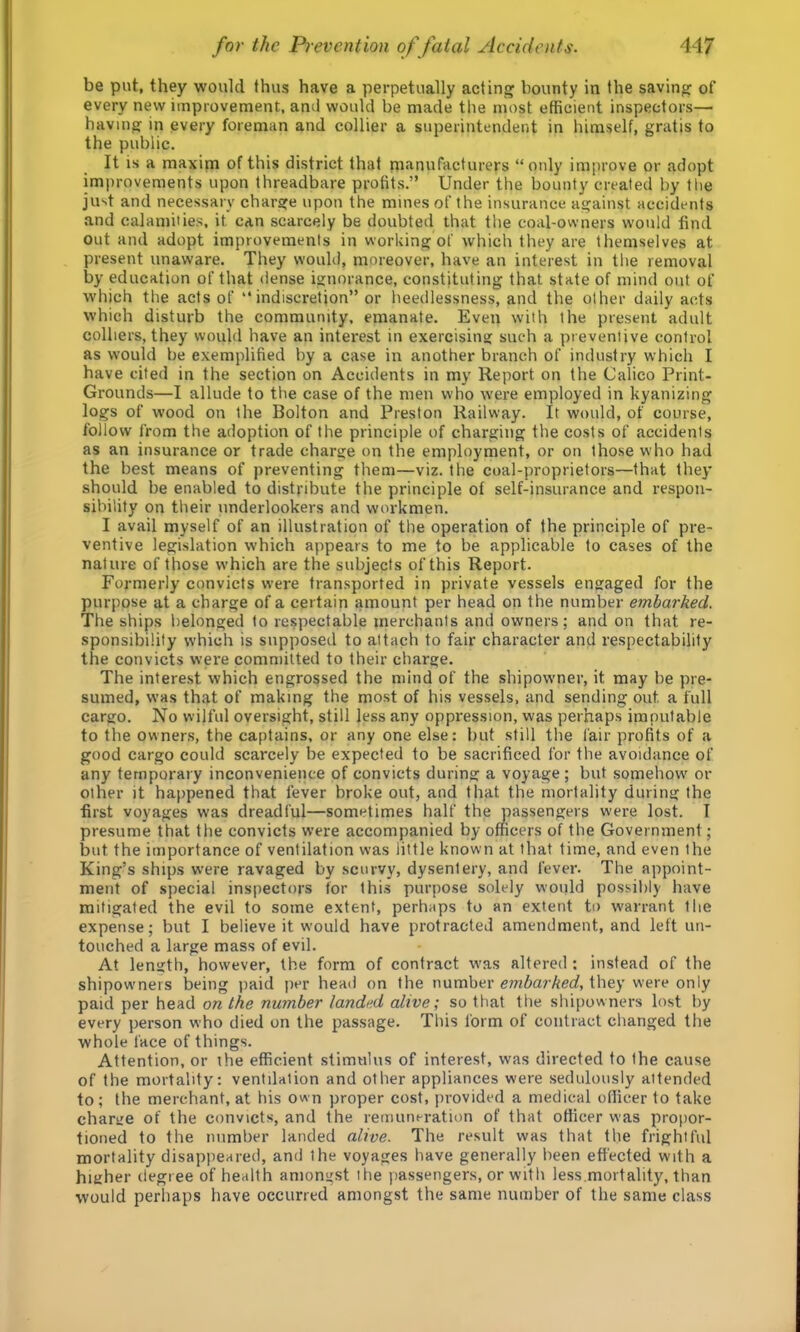 be put, they ■would thus have a perpetually acting bounty in the saving of every new improvement, and would be made the most efficient inspectors— having in every foreman and collier a superintendent in himself, gratis to the public. It is a maxim of this district that manufacturers “only improve or adopt improvements upon threadbare profits.” Under the bounty created by the just and necessary charge upon the mines of the insurance against accidents and calamities, it can scarcely be doubted that the coal-owners would find out and adopt improvements in working of which they are themselves at present unaware. They would, moreover, have an interest in the removal by education of that dense ignorance, constituting that state of mind out of which the acts of indiscretion” or heedlessness, and the other daily acts which disturb the community, emanate. Even with the present adult colliers, they would have an interest in exercising such a preventive control as would be exemplified by a case in another branch of industry which I have cited in the section on Accidents in my Report on the Calico Print- Grounds—I allude to the case of the men who w'ere employed in kyanizing logs of wood on the Bolton and Preston Railway. It would, of course, follow from the adoption of the principle of charging the costs of accidents as an insurance or trade charge on the employment, or on those who had the best means of preventing them—viz. the coal-proprietors—that they should be enabled to distribute the principle of self-insurance and respon- sibility on their nnderlookers and workmen. I avail myself of an illustration of the operation of the principle of pre- ventive legislation which appears to me to be applicable to cases of the nature of those which are the subjects of this Report. Formerly convicts were transported in private vessels engaged for the purpose at a charge of a certain amount per head on the number embarked. The ships belonged to respectable merchants and owners; and on that re- sponsibility which is supposed to attach to fair character and respectability the convicts were committed to their charge. The interest which engrossed the mind of the shipowner, it may be pre- sumed, was that of making the most of his vessels, and sending out a full cargo. No wilful oversight, still less any oppression, was perhaps imputable to the owners, the captains, or any one else: but still the fair profits of a good cargo could scarcely be expected to be sacrificed for the avoidance of any temporary inconvenience of convicts during a voyage ; but somehow or other it happened that fever broke out, and that the mortality during the first voyages was dreadful—sometimes half the passengers w'ere lost. I presume that the convicts were accompanied by officers of the Government; but the importance of ventilation was little known at that time, and even the King’s ships were ravaged by scurvy, dysentery, and fever. The appoint- ment of special inspectors tor this purpose solely would possibly Ivave mitigated the evil to some extent, perhaps to an extent to warrant the expense; but I believe it would have protracted amendment, and left un- touched a large mass of evil. At length, however, the form of contract was altered ; instead of the shipowners being paid jrer head on the number embarked, they were only paid per head on the number landed alive; so that the shipowners lost by every person who died on the passage. This form of contract changed the whole face of things. Attention, or the efficient stimulus of interest, was directed to the cause of the mortality: ventilation and other appliances were sedulously attended to; the merchant, at his own proper cost, provided a medical officer to take charire of the convicts, and the remuneration of that officer was propor- tioned to the number landed alive. The result was that the frightful mortality disappeared, and the voyages have generally been effected with a higher degree of health amongst the passengers, or with less.mortality, than would perhaps have occurred amongst the same number of the same class