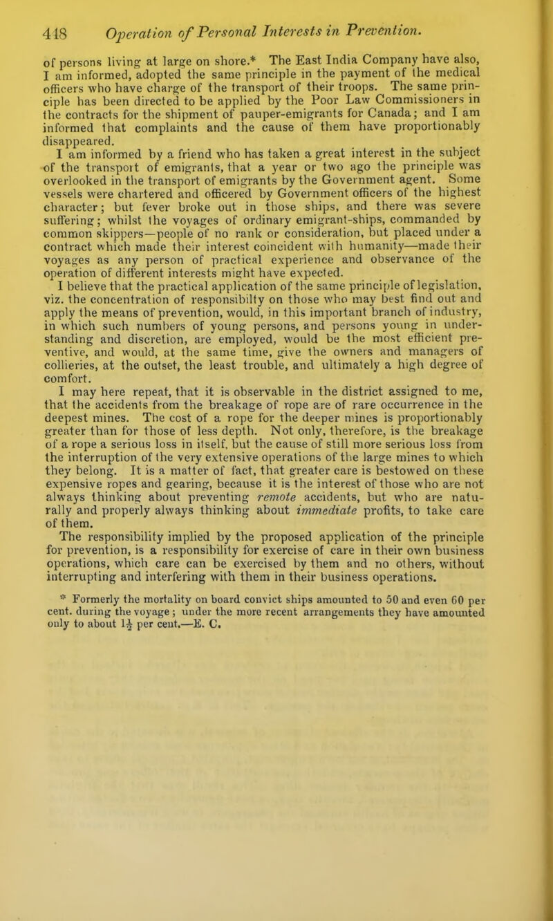 of persons living at large on shore.* The East India Company have also, I am informed, adopted the same principle in the payment of Ihe medical officers who have charge of the transport of their troops. The same prin- ciple has been directed to be applied by the Poor Law Commissioners in the contracts for the shipment of pauper-emigrants for Canada; and I am informed that complaints and the cause of them have proportionably disappeared. I am informed by a friend who has taken a great interest in the subject of the transpoit of emigrants, that a year or two ago the principle was overlooked in the transport of emigrants by the Government agent. Some vessels were chartered and officered by Government officers of the highest character; but fever bi’oke out in those ships, and there was severe suffering; whilst the voyages of ordinary emigrant-ships, commanded by common skippers—people of no rank or consideration, but placed under a contract which made their interest coincident with humanity—made their voyages as any person of practical experience and observance of the operation of different interests might have expected. I believe that the practical application of the same principle of legislation, viz. the concentration of responsibilty on those who may best find out and apply the means of prevention, would, in this important branch of industry, in which such numbers of young persons, and persons young in under- standing and discretion, are employed, would be the most efficient pre- ventive, and would, at the same time, give the owners and managers of collieries, at the outset, the least trouble, and ultimately a high degree of comfort. I may here repeat, that it is observable in the district assigned to me, that the accidents from the breakage of rope are of rare occurrence in the deepest mines. The cost of a rope for the deeper mines is proportionably greater than for those of less depth. Not only, therefore, is the breakage of a rope a serious loss in itself, but the cause of still more serious loss from the interruption of the very extensive operations of the large mines to which they belong. It is a matter of fact, that greater care is bestowed on these expensive ropes and gearing, because it is the interest of those who are not always thinking about preventing remote accidents, but who are natu- rally and properly always thinking about immediate profits, to take care of them. The responsibility implied by the proposed application of the principle for prevention, is a responsibility for exercise of care in their own business operations, which care can be exercised by them and no others, without interrupting and interfering with them in their business operations. * Formerly the mortality on board convict ships amounted to 50 and even CO per cent, during the voyage; under the more recent arrangements they have amomited only to about per cent.—E. C.