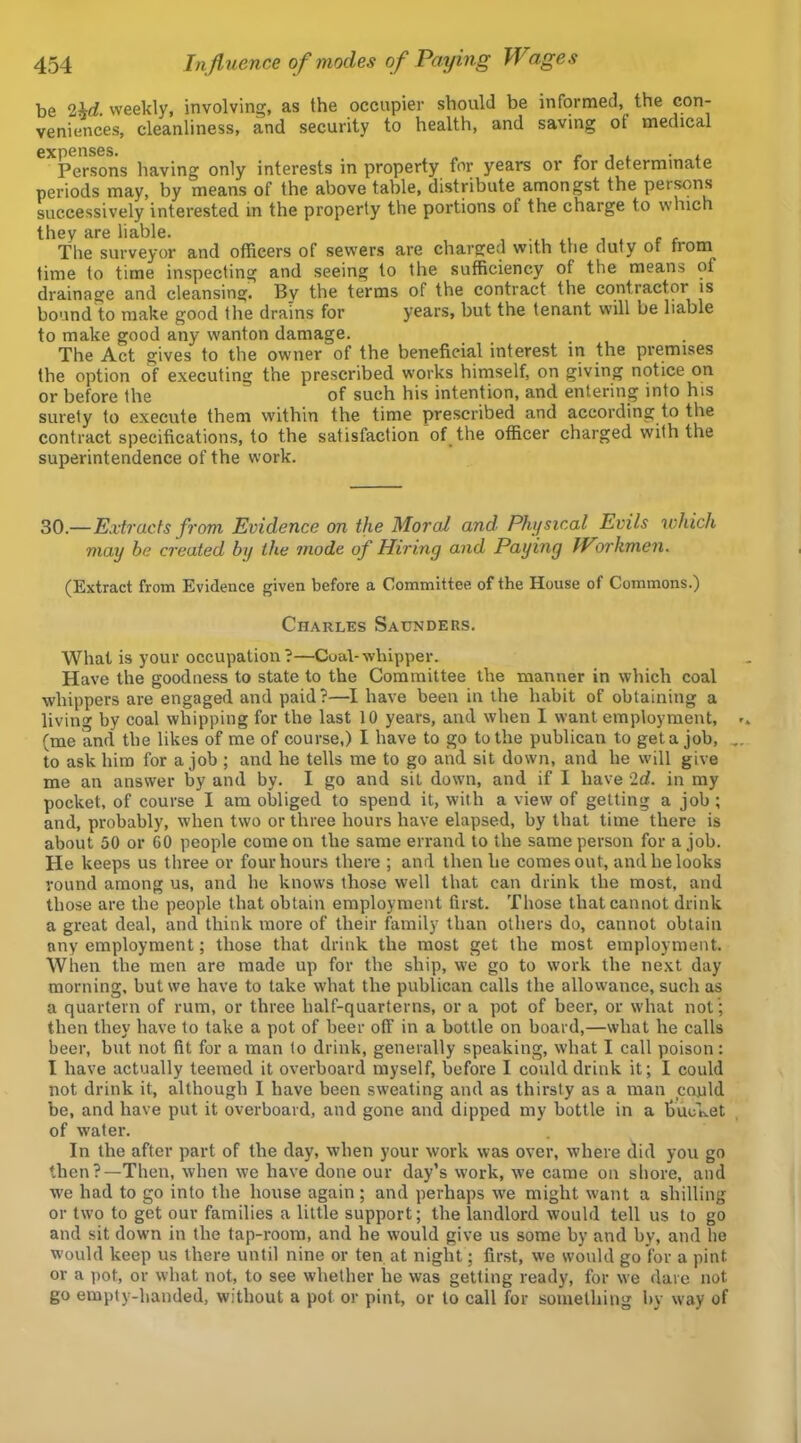 be 2M. weekly, involving, as the occupier should be informed, the con- veniences, cleanliness, and security to health, and saving of medical Persons having only interests in property for years or for determinate periods may, by means of the above table, distribute amongst the persons successively interested in the property the portions of the charge to which they are liable. , , c r The surveyor and officers of sewers are charg^ecl with the duty or from time to time inspecting and seeing to the sufficiency of the means of drainage and cleansing. By the terms of the contract the contractor is bound to make good the drains for years, but the tenant will be liable to make good any wanton damage. The Act gives to the owner of the beneficial interest in the premises the option of executing the prescribed works himself, on giving notice on or before the of such his intention, and entering into his surety to execute them within the time prescribed and according to the contract specifications, to the satisfaction of the officer charged with the superintendence of the work. 30.—Extracts from Evidence on the Moral and Physical Evils which may be created by the mode of Hiring and Paying Workmen. (Extract from Evidence given before a Committee of the House of Commons.) Charles Saunders. What is your occupation?—Coal-whipper. Have the goodness to state to the Committee the manner in which coal whippers are engaged and paid?—I have been in the habit of obtaining a living by coal whipping for the last 10 years, and when I want employment, (me and the likes of me of course,) I have to go to the publican to get a job, to ask him for a job ; and he tells me to go and sit down, and he will give me an answer by and by. I go and sit down, and if I have 2d. in my pocket, of course I am obliged to spend it, with a view of getting a job ; and, probably, when two or three hours have elapsed, by that time there is about 50 or 60 people come on the same errand to the same person for a job. He keeps us three or four hours there ; and then he comes out, and he looks round among us, and he knows those well that can drink the most, and those are the people that obtain employment first. Those that cannot drink a great deal, and think more of their family than others do, cannot obtain any employment; those that drink the most get the most employment. When the men are made up for the ship, we go to work the next day morning, but we have to take what the publican calls the allowance, such as a quartern of rum, or three half-quarterns, or a pot of beer, or what not '; then they have to take a pot of beer off in a bottle on board,—what he calls beer, but not fit for a man to drink, generally speaking, what I call poison: I have actually teemed it overboard myself, before I could drink it; I could not drink it, although I have been sweating and as thirsty as a man could be, and have put it overboard, and gone and dipped my bottle in a fiuc'ket of water. In the after part of the day, when your work was over, where did you go then?—Then, when we have done our day’s work, we came on shore, and we had to go into the house again ; and perhaps we might want a shilling or two to get our families a little support; the landlord would tell us to go and sit down in the tap-room, and he would give us some by and by, and he would keep us there until nine or ten at night; first, we would go for a pint or a pot, or what not, to see whether he was getting ready, for we dare not go empty-handed, without a pot or pint, or to call for something by way of