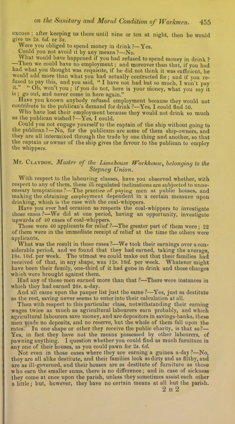 excuse; after keeping us there until nine or ten at night, then he would give us 2s. 6rf. or 3s. \Vere you obliged to spend money in drink?—Yes. Could you not avoid it by any means ?—No. What would have happened if you had refused to spend money in drink ? —Then we could have no employment; and moreover than that, if you had had what you thought was requisite, if he did not think it was sufficient, he would add more than what you had actually contracted for; and if you re- fused to pay this, and you said, “ I have not had but so much, I won't pay it.” “ Oh, won’t you ; if you do not, here is your naoney, what you say it is ; go out, and never come in here again.” Have you known anybody refused employment because they would not contribute to the publican's demand for drink?—Yes, I could find 50. Who have lost their employment because they would not drink so much as the publican wished?—Yes, I could. Could you not engage yourself to the captain of the ship without going to the publican ?—No, for the publicans are some of them ship-owners, and they are all intermixed through the trade by one thing and another, so that the captain or owner of the ship gives the favour to the publican to employ the whippers. Mr. Clavdon, Master of the Limehouse Workhouse^ belonging to the Stepney Union. With respect to the labouring classes, have you observed whether, with respect to any of them, these ill-i’egulated inclinations are subjected to unne- cessary temptations ?—The practice of paying men at public houses, and making the obtaining employment dependent in a certain measure upon drinking, which is the case with the coal-whippers. Have you ever had occasion as respects the coal-whippers to investigate those cases ?—We did at one period, having an opportunity, investigate upwards of 40 cases of coal-whippers. Those were 40 applicants for relief?—The greater part of them were; 22 of them were in the immediate receipt of relief at the time the others were applicants. What was the result in those cases?—We took their earnings over a con- siderable period, and we found that they had earned, taking the average, 18s. lOrf. per week. The utmost we could make out that their families had received of that, in any shape, was 12s. lOrf. per week. Whatever might have been their family, one-third of it had gone in drink and those charges which were brought against them. Had any of those men earned more than that ?—There were instances in which they had earned 20s. a-day. And all came upon the pauper list just the same ?—Yes, just as destitute as the rest, saving never seems to enter into their calculation at all. Then with respect to this particular class, notwithstanding their earning wages twice as much as agricultural labourers earn probably, and which agricultural labourers save money, and are depositors in savings-banks, these men ^ade no deposits, and no reserve, but the whole of them fall upon the rates.' In one shape or other they receive the public charity, is that so?— Yes, in fact they have not the means possessed by other labourers, of pawning anything. I question whether you could find as much furniture in any one of their houses, as you could pawn for 2«. 6rf. Not even in those cases where they are earning a guinea a-day?—No, they are all alike destitute, and their families look as dirty and as filthy, and are as ill-governed, and their houses are as destitute of furniture as those who earn the smaller sums, there is no difference ; and in case of sickness they come at once upon the parish, unless they sometimes assist each other a little; but, however, they have no certain means at all but the parish. 2 H 2