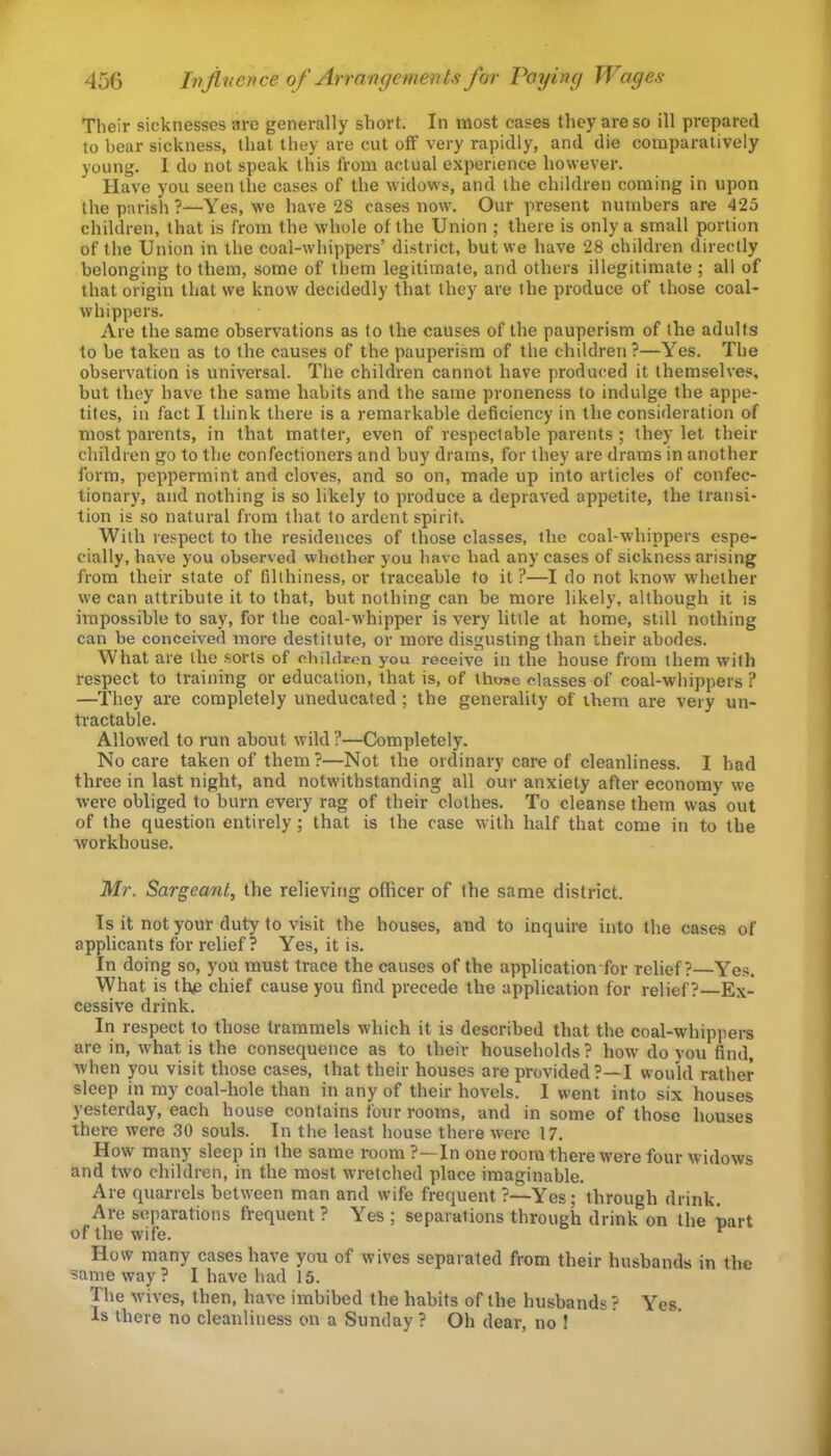 Their sicknesses are generally short. In most cases they are so ill prepared to bear sickness, that they are cut off very rapidly, and die comparatively young. 1 do not speak this from actual experience however. Have you seen tlie cases of the widows, and the children coming in upon the parish?—Yes, we have 28 cases now. Our present numbers are 425 children, that is from the whole of the Union ; there is only a small portion of the Union in the coal-whippers’ district, but we have 28 children directly belonging to them, some of them legitimate, and others illegitimate ; all of that origin that we know decidedly that they are the produce of those coal- whippers. Are the same observations as to the causes of the pauperism of the adults to he taken as to the causes of the pauperism of the children ?—Yes. The observation is universal. The children cannot have produced it themselves, hut they have the same habits and the same proneness to indulge the appe- tites, in fact I think there is a remarkable deficiency in the consideration of most parents, in that matter, even of respectable parents ; they let their children go to the confectioners and buy drams, for they are drams in another form, peppermint and cloves, and so on, made up into articles of confec- tionary, and nothing is so likely to produce a depraved appetite, the transi- tion is so natural from that to ardent spiriu With respect to the residences of those classes, the coal-whippers espe- cially, have you observed whether you have had any cases of sickness arising from their state of filthiness, or traceable to it ?—I do not know whether we can attribute it to that, but nothing can be more likely, although it is impossible to say, for the coal-whipper is very little at home, still nothing can be conceived more destitute, or more disgusting than their abodes. What are the sorts of children you receive in the house from them with respect to training or education, that is, of thoae classes of coal-whippers ? —They are completely uneducated; the generality of them are very un- tractable. Allowed to run about wild ?—Completely. No care taken of them?—Not the ordinary care of cleanliness. I had three in last night, and notwithstanding all our anxiety after economy we were obliged to burn every rag of their clothes. To cleanse them was out of the question entirely; that is the case with half that come in to the workhouse. Mr. Sergeant, the relieving officer of the same district. Is it not your duty to visit the houses, and to inquire into the cases of applicants for relief? Yes, it is. In doing so, you must trace the causes of the application for relief?—Yes. What is the chief cause you find precede the application for relief?—Ex- cessive drink. In respect to those trammels which it is described that the coal-whippers are in, what is the consequence as to their households? how do you find, when you visit those cases, that their houses are provided ?—I would rather sleep in ray coal-hole than in any of their hovels. I went into six houses yesterday, each house contains four rooms, and in some of those houses there were 30 souls. In the least house there were 17. How many sleep in the same room ?—In one room there were four widows and two children, in the most wretched place imaginable. Are f|uarrels between man and wife frequent ?—Yes; through drink. Are separations frequent ? Yes ; separations through drink on the part of the wife. ^ How many cases have you of wives separated from their husbands in the same way? I have had 15. The wives, then, have imbibed the habits of the husbands? Yes Is there no cleanliness on a Sunday ? Oh dear, no !