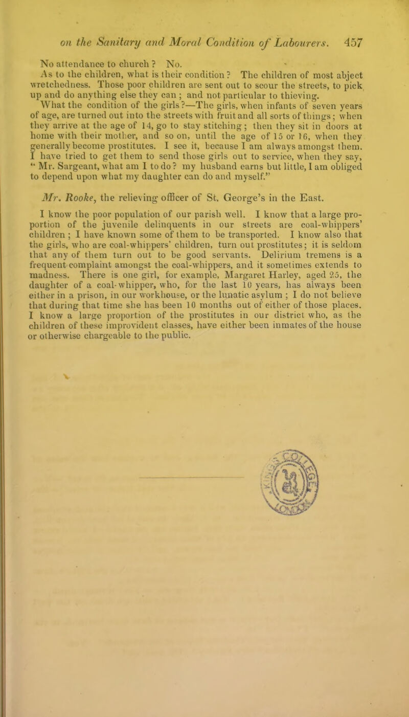 No attendance to church ? No. As to the children, whut is their condition ? The children of most abject wretchedness. Those poor children are sent out to scour the streets, to pick up and do anything else they can ; and not particular to thieving. What the condition of the girls?—The girls, when infants of seven years of age, are turned out into the streets with fruit and all sorts of things; when they arrive at the age of 14, go to stay stitching; then they sit in doors at home with their mother, and so on, until the age of 15 or 16, when they generally become prostitutes. I see it, because I am always amongst them. I have tried to get them to send those girls out to sen’ice, when they say, “ Mr. Sargeant, what am I to do? my husband earns but little, 1 am obliged to depend upon what my daughter can do and myself.” Mr. Rooke, the relieving officer of St. George’s in the East. I know the poor population of our parish well. I know that a large pro- portion of the juvenile delinquents in our streets are coal-whippers’ children ; I have known some of them to be transported. I know also that the girls, who are coal-whippers’ children, turn out prostitutes; it is seldom that any of them turn out to be good servants. Delirium tremens is a frequent complaint amongst the coal-whippers, and it sometimes extends to madness. There is one girl, for example, Margaret Harley, aged 25, the daughter of a coal-whipper, who, for the last 10 years, has always been either in a prison, in our workhouse, or the lunatic asylum ; I do not believe that during that time she has been 10 months out of either of those places. I know a large proportion of the prostitutes in our district who, as the children of these improvident classes, have either been inmates of the house or otherwise chargeable to the public.