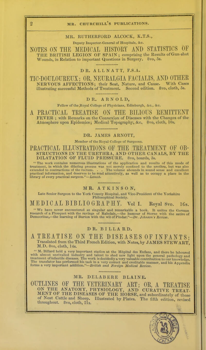 MR. RUTHERFORD ALCOCK, K.T.S., Deputy Inspector-General of Hospitals, &c. NOTES ON THE MEDICAL HISTORY AND STATISTICS OF THE BRITISH LEGION OF SPAIN; comprising the Results of Gun-shot Wounds, in Relation to important Questions in Surgery. 8vo, 5s. DR. ALLNATT, F.S.A. TIC-DOULOUItEUX; OR, NEURALGIA FACIALIS, AND OTHER NERVOUS AFFECTIONS; their Seat, Nature, and Cause. With Cases illustrating successful Methods of Treatment. Second edition. 8vo, cloth, 5s. DR. ARNOLD, Fellow of the Royal College of Physicians, Edinburgh, &c., &c. A PRACTICAL TREATISE ON THE BILIOUS REMITTENT FEVER ; with Remarks on the Connexion of Diseases with the Changes of the Atmosphere upon Epidemics; Medical Topography, &c. 8vo, cloth, 10s. DR. JAMES ARNOTT, Member of the Royal College of Surgeons. PRACTICAL ILLUSTRATIONS OF THE TREATMENT OF Ob- structions IN THE URETHRA, AND OTHER CANALS, BY THE DILATATION OF FLUID PRESSURE. 8vo, boards, 3s. “ The work contains numerous illustrations of the application and results of this mode of treatment, in which the dilating process was not merely confined to the urethra, but was also extended to contractions of the rectum. . . The volume abounds in sound sense and excellent practical information, and deserves to be read attentively, as well as to occupy a place in the library of every practical surgeon.”—Lancet. MR. ATKINSON, Late Senior Surgeon to the York County Hospital, and Vice-President of the Yorkshire Philosophical Society. MEDICAL BIBLIOGRAPHY. Vol I. Royal 8vo. 16s. “We have never encountered so singular and remarkable a book. It unites the German research of a Plouquet with the ravings of Rabelais,—the humour of Sterne with the satire of Democritus,—the learning of Burton with the wit of Pindar.”—Dr. Johnson's Review. DR. BILLARD. A TREATISE ON THE DISEASES OF INFANTS; Translated from the Third French Edition, with Notes, by JAMES STEWART, M.D. 8vo, cloth, 14s. “ M. Billard held a very important station at the Hdpital des Enfans, and there he laboured with almost unrivalled industry and talent to shed new light upon the general pathology and treatment of infantile diseases. The work is decidedly a very valuable contribution to our knowledge. The translator has performed his task in a very correct and creditable manner, and his Appendix forms a very important addition.”—British and Foreign Medical Review. MR. DELABERE BLAINE. OUTLINES OF THE VETERINARY ART; OR, A TREATISE ON THE ANATOMY, PHYSIOLOGY, AND CURATIVE TREAT- MENT OF THE DISEASES OF THE HORSE, and subordinated of those of Neat Cattle and Sheep. Illustrated by Plates. The fifth edition, revised throughout. 8vo, cloth, 21s.