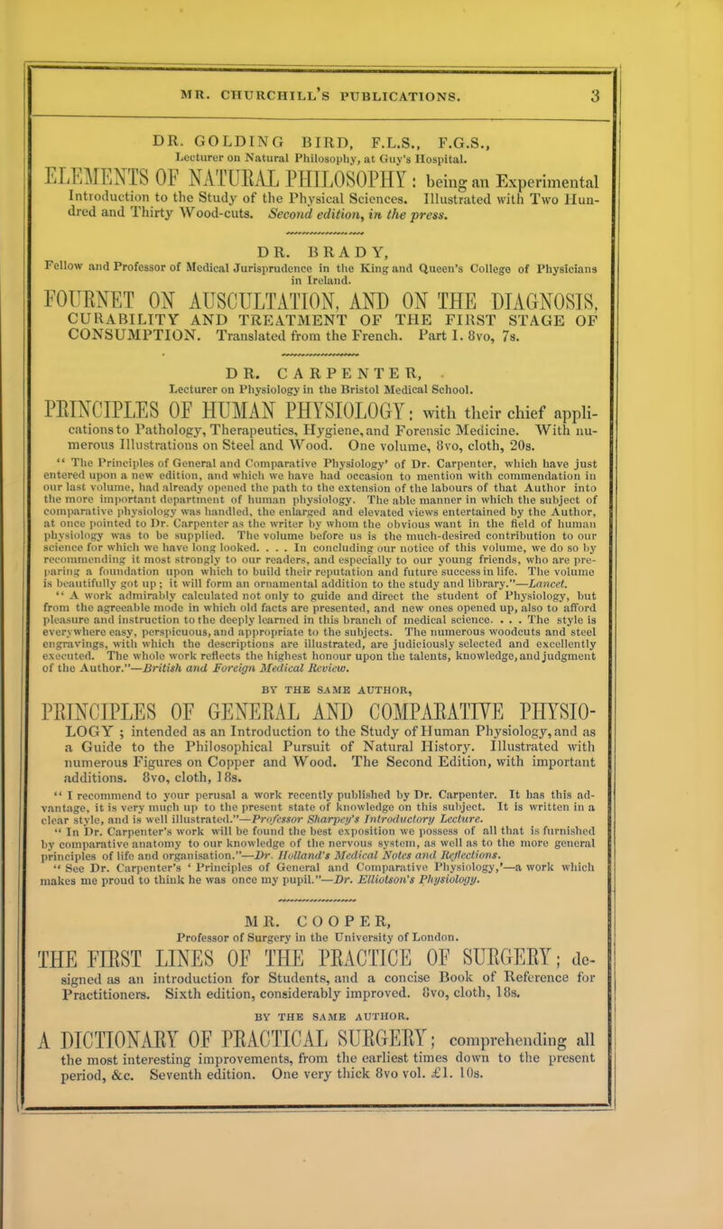 DR. GOLDING BIRD, F.L.S., F.G.S., Lecturer on Natural Philosophy, at Guy’s Hospital. ELEMENTS OF NATURAL PHILOSOPHY : being an Experimental Introduction to the Study of the Physical Sciences. Illustrated with Two Hun- dred and Thirty Wood-cuts. Second edition, in the press. DR. BRADY, Fellow anti Professor of Medical Jurisprudence in the King and Queen’s College of Physicians in Ireland. FOURNET OX AUSCULTATION, AND ON THE DIAGNOSIS. CURABILITY AND TREATMENT OF THE FIRST STAGE OF CONSUMPTION. Translated from the French. Part I. 8vo, 7s. DR. CARPENTER, Lecturer on Physiology in the Bristol Medical School. PRINCIPLES OF HUMAN PHYSIOLOGY: with their chief aPPli- cationsto Pathology, Therapeutics, Hygiene,and Forensic Medicine. With nu- merous Illustrations on Steel and Wood. One volume, 8vo, cloth, 20s. “ The Principles of General and Comparative Physiology’ of Dr. Carpenter, which have just entered upon a new edition, and which we have had occasion to mention with commendation in our last volume, had already opened the path to the extension of the labours of that Author into the more important department of human physiology. The able manner in which the subject of comparative physiology was handled, the enlarged and elevated views entertained by the Author, at once pointed to Dr. Carpenter as the writer by whom the obvious want in the field of human physiology was to be supplied. The volume before us is the much-desired contribution to our science for which we have long looked. ... In concluding our notice of this volume, we do so by recommending it most strongly to our readers, and especially to our young friends, who are pre- paring a foundation upon which to build their reputation and future success in life. The volume is beautifully got up; it will form an ornamental addition to the study and library.”—Lancet. “ A work admirably calculated not only to guide and direct the student of Physiology, but from the agreeable mode in which old facts are presented, and new ones opened up, also to afford pleasure and instruction to the deeply learned in this branch of medical science. . . . The style is everywhere easy, perspicuous, and appropriate to the subjects. The numerous woodcuts and steel engravings, with which the descriptions are illustrated, are judiciously selected and excellently executed. The whole work reflects the highest honour upon the talents, knowledge, and judgment of the Author.”—British and Foreign Medical Review. BY THE SAME AUTHOR, PRINCIPLES OF GENERAL AND COMPARATIVE PIIYSIO- LOGY ; intended as an Introduction to the Study of Human Physiology, and as a Guide to the Philosophical Pursuit of Natural History. Illustrated with numerous Figures on Copper and Wood. The Second Edition, with important additions. 8vo, cloth, 18s. “ I recommend to your perusal a work recently published by Dr. Carpenter. It has this ad- vantage, it is very much up to the present state of knowledge on this subject. It is written in a clear style, and is well illustrated.”—Professor Sharpen's Introductory Lecture. “ In Dr. Carpenter’s work will be found the best exposition we possess of all that is furnished by comparative anatomy to our knowledge of the nervous system, as well as to the more general principles of life and organisation.”—Dr. Holland's Medical Notes and Reflections. “ Sec Dr. Carpenter’s ‘ Principles of General and Comparative Physiology,’—a work which makes me proud to think he was once my pupil.”—Dr. Elliotson’s Physiology. MR. COOPER, Professor of Surgery in the University of London. THE FIRST LINES OF THE PRACTICE OF SURGERY; do- signed as an introduction for Students, and a concise Book of Reference for Practitioners. Sixth edition, considerably improved. 8vo, cloth, 18s. BY THE SAME AUTHOR. A DICTIONARY OF PRACTICAL SURGERY; comprehending all the most interesting improvements, from the earliest times down to the present period, &c. Seventh edition. One very thick 8vo vol. £1. 10s.