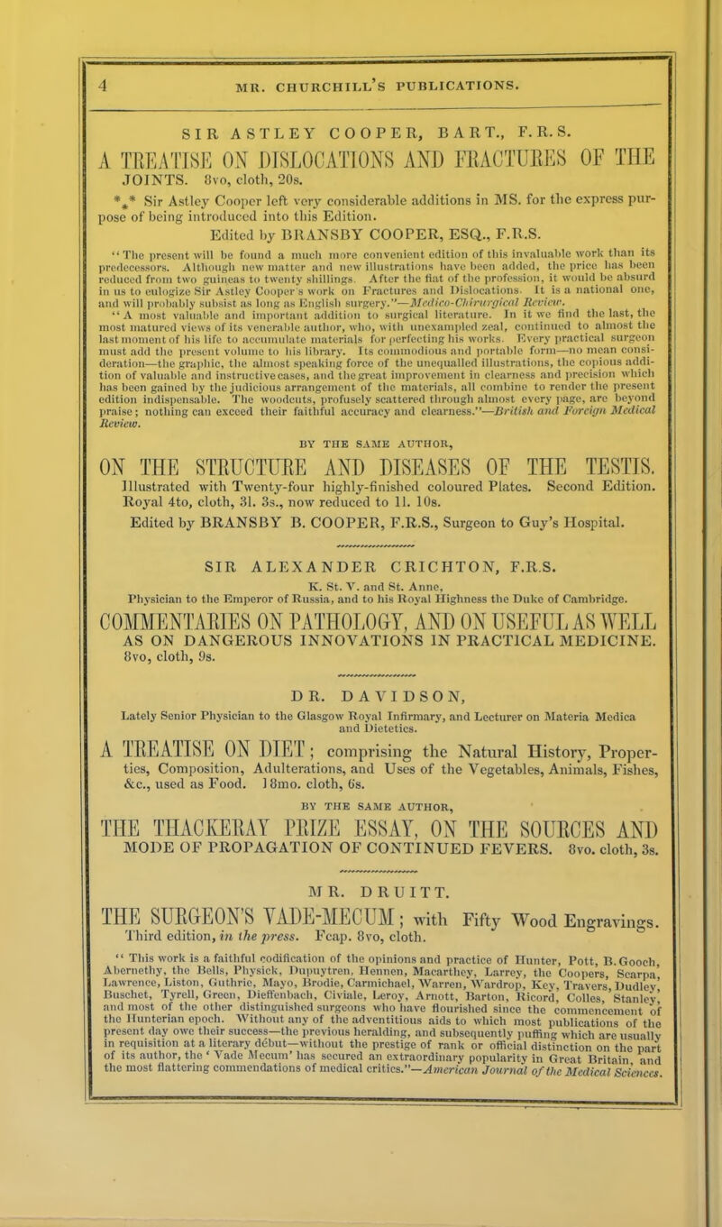 SIR ASTLEY COOPER, BART., F. R.S. A TREATISE ON DISLOCATIONS AND FRACTURES OF THE JOINTS. Uvo, doth, 20s. %* Sir Astley Cooper left very considerable additions in MS. for the express pur- pose of being introduced into this Edition. Edited by BRANSBY COOPER, ESQ., F.R.S. “ The present will be found a much more convenient edition of this invaluable work than its predecessors. Although new matter and new illustrations have been added, the price has been reduced from two guineas to twenty shillings. After the fiat of the profession, it would be absurd in us to eulogize Sir Astley Cooper s work on Fractures and Dislocations. It is a national one, and will probably subsist as long as English surgery.”—Medico-Chirurgical Review. “A most valuable and important addition to surgical literature. In it we find the last, the most matured views of its venerable author, who, with unexampled zeal, continued to almost the last moment of his life to accumulate materials for perfecting his works. Every practical surgeon must add the present volume to bis library. Its commodious and portable form—no mean consi- deration—the graphic, the almost speaking force of the unequalled illustrations, the copious addi- tion of valuable and instructive cases, and the great improvement in clearness and precision which lias been gained by the judicious arrangement of the materials, all combine to render the present edition indispensable. The woodcuts, profusely scattered through almost every page, are beyond praise; nothing can exceed their faithful accuracy and clearness.”—British ancl Foreign Medical Review. BY THE SAME AUTHOR, ON THE STRUCTURE AND DISEASES OF THE TESTIS. Illustrated with Twenty-four highly-finished coloured Plates. Second Edition. Royal 4to, cloth, 31. 3s., now reduced to 11. 10s. Edited by BRANSBY B. COOPER, F.R.S., Surgeon to Guy’s Hospital. SIR ALEXANDER CRICHTON, F.RS. K. St. V. and St. Anne, Physician to the Emperor of Russia, and to his Royal Highness the Duke of Cambridge. COMMENTARIES ON PATHOLOGY, AND ON USEFUL AS WELL AS ON DANGEROUS INNOVATIONS IN PRACTICAL MEDICINE. 8vo, cloth, 9s. DR. DAVIDSON, Lately Senior Physician to the Glasgow Royal Infirmary, and Lecturer on Materia Medica and Dietetics. A TREATISE ON DIET ; comprising the Natural History, Proper- ties, Composition, Adulterations, and Uses of the Vegetables, Animals, Fishes, Sic., used as Food. 18mo. cloth, 6s. BY THE SAME AUTHOR, THE THACKERAY PRIZE ESSAY, ON THE SOURCES AND MODE OF PROPAGATION OF CONTINUED FEVERS. 8vo. cloth, 3s. MR. DRUITT. THE SURGEON’S VADE-MECUM; with Fifty Wood Engravings. 'third edition, hi the press. Fcap. 8vo, cloth. “ This work is a faithful codification of the opinions and practice of Hunter, Pott, B. Gooch Abernethy, the Bells, Physick, Dupuytren, Ilennen, Macarthey, Larrey, the Coopers, Scarpa’ Lawrence, Liston, Guthrie, Mayo, Brodie, Carmichael, Warren, Wardrop, Key, Travers Dudley’ Buschet, Tyrell, Green, Dieffenbacli, Civiale, Leroy, Arnott, Barton, Ricord, Colles,’Stanley and most of the other distinguished surgeons who have flourished since the commencement of the Hunterian epoch. Without any of the adventitious aids to which most publications of the present day owe their success—the previous heralding, and subsequently puffing which are usually in requisition at a literary debut—without the prestige of rank or official distinction on the part of its author, the ‘ Fade Mecum’ has secured an extraordinary popularity in Great Britain and the most flattering commendations of medical critics.”— American Journal of the Medical Sciences.