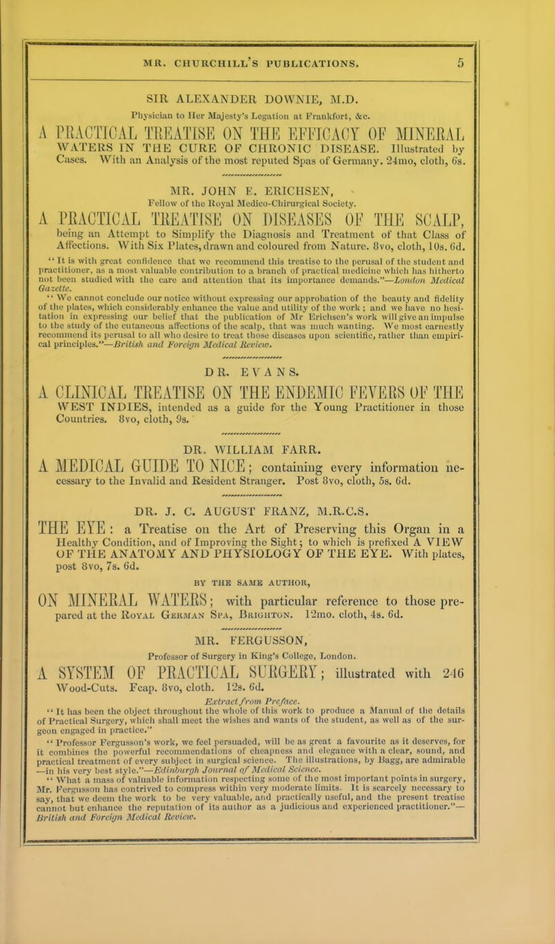 SIR ALEXANDER DOWNIE, M.D. Physician to Her Majesty’s Legation at Frankfort, &c. A PRACTICAL TREATISE ON THE EFFICACY OF MINERAL WATERS IN THE CURE OF CHRONIC DISEASE. Illustrated l.y With an Analysis of the most reputed Spas of Germany. ‘24mo, cloth, (is. Cases. MR. JOHN E. ERICHSEN, Fellow of the Royal Medico-Chirurgical Society. A PRACTICAL TREATISE ON DISEASES OF THE SCALP, being an Attempt to Simplify the Diagnosis and Treatment of that Class of Affections. With Six Plates,drawn and coloured from Nature. 8vo, cloth, 10s. 6d. “ It is with great confidence that wo recommend this treatise to the perusal of the student and practitioner, as a most valuable contribution to a branch of practical medicine which lias hitherto not been studied with the care and attention that its importance demands.”—London Medical Gazette. “ We cannot conclude our notice without expressing our approbation of the beauty and fidelity of the plates, which considerably enhance the value and utility of the work ; and we have no hesi- tation in expressing our belief that the publication of Mr Erichsen’s work will give an impulse to the study of the cutaneous affections of the scalp, that was much wanting. We most earnestly recommend its perusal to all who desire to treat those diseases upon scientific, rather than empiri- cal principles.”—British and Foreign Medical Review. DR. EVANS. A CLINICAL TREATISE ON THE ENDEMIC FEVERS OF THE WEST INDIES, intended as a guide for the Young Practitioner in those Countries. 8vo, cloth, 9s. DR. WILLIAM FARR. A MEDICAL GUIDE TO NICE; cessary to the Invalid and Resident Stranger. containing every information Post 8vo, cloth, 5s. 6d. ne- DR. J. C. AUGUST FRANZ, M.R.C.S. THE EYE : a Treatise on tlie Art of Preserving this Organ in a Healthy Condition, and of Improving the Sight; to which is prefixed A VIEW OF THE ANATOMY AND PHYSIOLOGY OF THE EYE. With plates, post 8vo, 7s. 6d. BY THE SAME AUTHOR, ON MINERAL WATERS; with particular reference to those pre- pared at the Royal German Spa, Brighton. l‘2mo. cloth, 4s. 6d. MR. FERGUSSON, Professor of Surgery in King’s College, London. A SYSTEM OF PRACTICAL SURGERY; illustrated with 246 Wood-Cuts. Fcap. 8vo, cloth. 12s. 6d. Extract from Preface. “ It has been the object throughout the whole of this work to produce a Manual of the details of Practical Surgery, which shall meet the wishes and wants of the student, as well as of the sur- geon engaged in practice.” “ Professor Fergusson’s work, we feel persuaded, will be as great a favourite as it deserves, for it combines the powerful recommendations of cheapness and elegance with a clear, sound, and practical treatment of every subject in surgical science. The illustrations, by Bagg, are admirable —in his very best style.”—Edinburgh Journal of Medical Science. “ What a mass of valuable information respecting some of the most important points in surgery, Mr. Fergnsson has contrived to compress within very moderate limits. It is scarcely necessary to say, that we deem the work to lie very valuable, and practically useful, and the present treatise cannot but enhance the reputation of its author as a judicious and experienced practitioner.”— British and Foreign Medical Review.