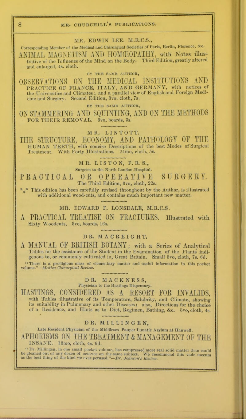 MR. EDWIN LEE. M.ll.C.S., Corresponding Member of tlio Medical and Chirurgical Societies of Paris, Berlin, Florence, &c. ANIMAL MAGNETISM AND HOMOEOPATHY, with Notes illus- trative of the Influence of the Mind on the Body. Third Edition, greatly altered and enlarged, 4s. cloth. BY THE SAME AUTHOR, OBSERVATIONS ON THE MEDICAL INSTITUTIONS AND PRACTICE OF FRANCE, ITALY, AND GERMANY, with notices of the Universities and Climates ; and a parallel view of English and Foreign Medi- cine and Surgery. Second Edition, 8vo. cloth, 7s. BY THE SAME AUTHOR, ON STAMMERING AND SQUINTING, AND ON THE METHODS FOR THEIR REMOVAL. 8vo, boards, 3s. MR. LINTOTT. THE STRUCTURE, ECONOMY, AND PATHOLOGY OF THE HUMAN TEETII, with concise Descriptions of the best Modes of Surgical Treatment. With Forty Illustrations. 24mo, cloth, 5s. M R. LIS T O N, F. R. S., Surgeon to the North London Hospital. PRACTICAL OR OPE RATI YE SURGERY. The Third Edition, 8vo, cloth, 22s. This edition has been carefully revised throughout by the Author, is illustrated with additional wood-cuts, and contains much important new matter. MR. EDWARD F. LONSDALE, M.R.C.S. A PRACTICAL TREATISE ON FRACTURES, illustrated with Sixty Woodcuts, 8vo, boards, 16s. DR. M A C R E I G H T. A MANUAL OE BRITISH BOTANY; with a Series of Analytical Tables for the assistance of the Student in the Examination of the Plants indi- genous to, or commonly cultivated in, Great Britain. Small 8vo, cloth, 7s. 6d. “ There is a prodigious mass of elementary matter and useful information in this pocket volume.”—Medico-Chirurgical Review. DR. M A C K N E S S, Physician to the Hastings Dispensary. HASTINGS, CONSIDERED AS A RESORT FOR INVALIDS, with Tables illustrative of its Temperature, Salubrity, and Climate, showing its suitability in Pulmonary and other Diseases; also, Directions for the choice of a Residence, and Hints as to Diet, Regimen, Bathing, &c. 8vo, cloth, 4s. DR. M I L L I N G E N, Late Resident Physician of the Middlesex Pauper Lunatic Asylum at Ilanwell. APHORISMS ON THE TREATMENT & MANAGEMENT OF THE INSANE. 18mo, cloth, 4s. 6d. “ I*1-. Millingen, in one small pocket volume, has compressed more real solid matter than could be gleaned out of any dozen of octavos on the same subject. We recommend this vade mecum as the best tiling of the kind we ever perused.”—Dr. Johnson's Review.