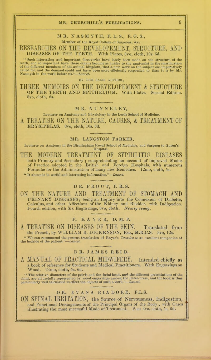 MR. N A S M Y T H, F. L. S., F. G. S., Member of the Royal College of Surgeons, &c. RESEARCHES ON THE DEYELOPEMENT, STRUCTURE, AND DISEASES OF THE TEETH. With Plates, 8vo, cloth, 10s. Gd. “Such interesting and important discoveries have lately been made on the structure of the teeth, and so important have these organs become as guides to the anatomist in the classification of the different members of the animal kingdom, that a new work on the subject was imperatively called for, and the demand could not have been more efficiently responded to than it is by Mr. Nasmyth in the work before us.”—Lancet. BY THE SAME AUTHOR, THREE MEMOIRS ON THE DEYELOPEMENT & STRUCTURE OF THE TEETH AND EPITHELIUM. With Plates. Second Edition. 8vo, cloth, 6s. MR. N U N N E L E Y, Lecturer on Anatomy and Physiology in the Leeds School of Medicine. A TREATISE ON THE NATURE, CAUSES, & TREATMENT OF ERYSIPELAS. 8vo, cloth, 10s. Gd. MR. LANGSTON PARKER, Lecturer on Anatomy in the Birmingham Royal School of Medicine, and Surgeon to Queen’s Hospital. THE MODERN TREATMENT OF SYPHILITIC DISEASES both Primary and Secondary ; comprehending an account of improved Modes of Practice adopted in the British and Foreign Hospitals, with numerous Formulte for the Administration of many new Remedies. 12mo, cloth, 5s. “ It abounds in useful and interesting information.”—Lancet. DR. P R O U T, F. R. S. ON THE NATURE AND TREATMENT OF STOMACH AND URINARY DISEASES; being an Inquiry into the Connexion of Diabetes, Calculus, and other Affections of the Kidney and Bladder, with Indigestion. Fourth edition, with Six Engravings, 8vo, cloth. Nearly ready. P. R A Y E R, D. M. P. A TREATISE ON DISEASES OF THE SKIN. Translated from the French, by WILLIAM B. DICKENSON, Esq., M.R.C.S. 8vo, 12s. “ YVe can recommend the present translation of Rayer’s Treatise as an excellent companion at the bedside of the patient.”—Lancet. DR. JAMES REID. A MANUAL OF PRACTICAL MIDWIFERY. Intended chiefly as a book of reference for Students and Medical Practitioners. With Engravings on Wood. ’24mo, cloth, 5s. 6d. . “ The relative diameters of the pelvis and the foetal head, and the different presentations of the child, are all usefully represented by wood engravings among the letter-press, and the book is thus particularly well calculated to effect the objects of such a work.”—Lancet. DR. EVANS RIADORE, F.LS. ON SPINAL IRRITATION, the Source of Nervousness, Indigestion, and Functional Derangements of the Principal Organs of the Body ; with Cases illustrating the most successful Mode of Treatment. Post 8vo, cloth, 5s. Gd.