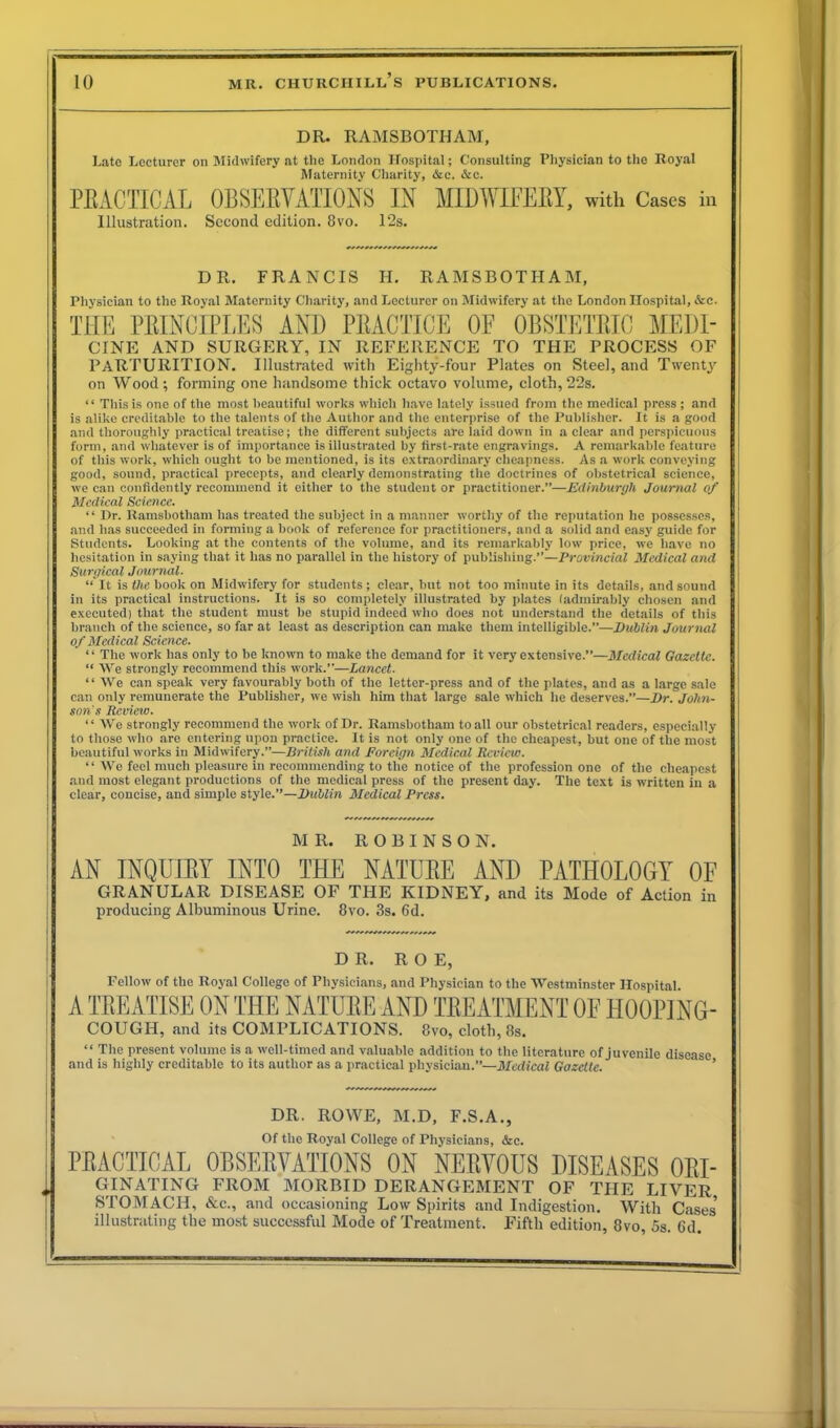 DR. RAMSBOTHAM, Late Lecturer on Midwifery at the London Hospital; Consulting Physician to the Royal Maternity Charity, &c. &c. PRACTICAL OBSERVATIONS IN MIDWIFERY, with Cases in Illustration. Second edition. 8vo. 12s. DR. FRANCIS H. RAMSBOTHAM, Physician to the Royal Maternity Charity, and Lecturer on Midwifery at the London Hospital, &c. THE PRINCIPLES AND PRACTICE OF OBSTETRIC MEDI- CINE AND SURGERY, IN REFERENCE TO THE PROCESS OF PARTURITION. Illustrated with Eighty-four Plates on Steel, and Twenty on Wood; forming one handsome thick octavo volume, cloth,22s. “ This is one of the most beautiful works which have lately issued from the medical press ; and is alike creditable to the talents of the Author and the enterprise of the Publisher. It is a good and thoroughly practical treatise; the different subjects are laid down in a clear and perspicuous form, and whatever is of importance is illustrated by first-rate engravings. A remarkable feature of this work, which ought to be mentioned, is its extraordinary cheapness. As a work conveying good, sound, practical precepts, and clearly demonstrating the doctrines of obstetrical science, we can confidently recommend it either to the student or practitioner.”—Edinburgh Journal of Medical Science. “ Dr. Ramsbotham has treated the subject in a manner worthy of the reputation he possesses, and has succeeded in forming a book of reference for practitioners, and a solid and easy guide for Students. Looking at the contents of the volume, and its remarkably low price, we have no hesitation in saying that it has no parallel in the history of publishing.”—Provincial Medical and Surgical Journal. “ It is the book on Midwifery for students ; clear, but not too minute in its details, and sound in its practical instructions. It is so completely illustrated by plates (admirably chosen and executed) that the student must be stupid indeed who does not understand the details of this branch of the science, so far at least as description can make them intelligible.”—Dublin Journal of Medical Science. “ The work has only to be known to make the demand for it very extensive.”—Medical Gazette. “ We strongly recommend this work.”—Lancet. “ We can speak very favourably both of the letter-press and of the plates, and as a large sale can only remunerate the Publisher, we wish him that large sale which he deserves.”—Dr. John- son's Review. ‘ ‘ We strongly recommend the work of Dr. Ramsbotham to all our obstetrical readers, especially to those who are entering upon practice. It is not only one of the cheapest, but one of the most beautiful works in Midwifery.”—British and Foreign Medical Review. “ We feel much pleasure in recommending to the notice of the profession one of the cheapest and most elegant productions of the medical press of the present day. The text is written in a clear, concise, and simple style.”—Dublin Medical Press. MR. ROBINSON. AN INQUIRY INTO THE NATURE AND PATHOLOGY OF GRANULAR DISEASE OF THE KIDNEY, and its Mode of Action in producing Albuminous Urine. 8vo. 3s. 6d. DR. ROE, Fellow of the Royal College of Physicians, and Physician to the Westminster Hospital A TREATISE ON THE NATURE AND TREATMENT OF H00P1NG- COUGH, and its COMPLICATIONS. 8vo, cloth, 8s. “ The present volume is a well-timed and valuable addition to the literature of juvenile disease and is highly creditable to its author as a practical physician.”—Medical Gazette. DR. ROWE, M.D, F.S.A., Of the Royal College of Physicians, &c. PRACTICAL OBSERVATIONS ON NERVOUS DISEASES Ori- ginating FROM MORBID DERANGEMENT OF THE LIVER STOMACH, &c., and occasioning Low Spirits and Indigestion. With Cases* illustrating the most successful Mode of Treatment. Fifth edition, 8vo, 5s. Gd.