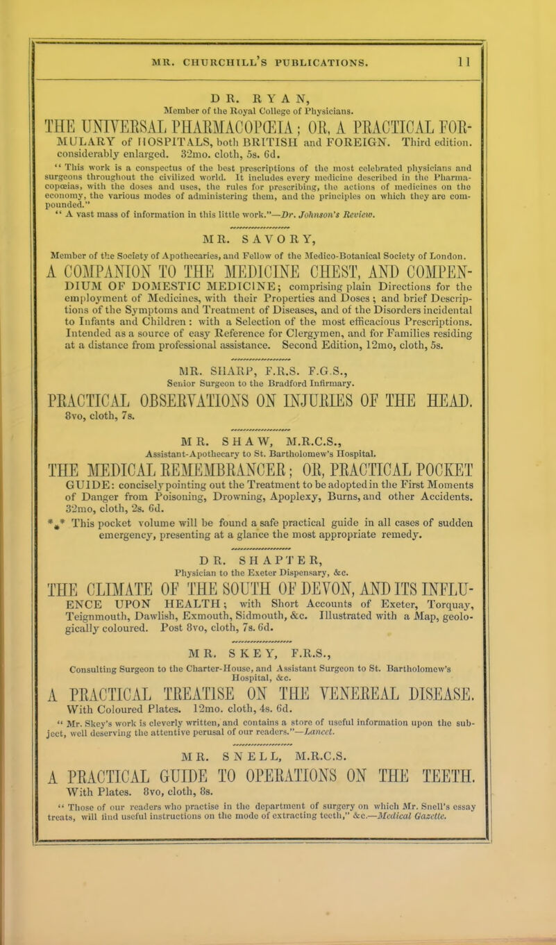 DR. RYAN, Member of the Royal College of Physicians. THE UNIVERSAL PHARMACOPEIA; OR, A PRACTICAL FOR- mulaey of HOSPITALS, both BRITISH and FOREIGN. Third edition, considerably enlarged. 32mo. cloth, 5s. 6d. “ This work is a conspectus of the best prescriptions of the most celebrated physicians and surgeons throughout the civilized world. It includes every medicine described in the Pharma- copoeias, with the doses and uses, the rules for prescribing, the actions of medicines on the economy, the various modes of administering them, and the principles on which they are com- pounded.” “ A vast mass of information in this little work.”—Dr. Johnson’s Review. M R. SAVOR Y, Member of the Society of Apothecaries, and Fellow of the Medico-Botanical Society of London. A COMPANION TO THE MEDICINE CHEST, AND COMPEN- DIUM OF DOMESTIC MEDICINE; comprising plain Directions for the employment of Medicines, with their Properties and Doses ; and brief Descrip- tions of the Symptoms and Treatment of Diseases, and of the Disorders incidental to Infants and Children: with a Selection of the most efficacious Prescriptions. Intended as a source of easy Reference for Clergymen, and for Families residing at a distance from professional assistance. Second Edition, 12mo, cloth, 5s. MR. SHARP, F.R.S. F.G.S., Senior Surgeon to the Bradford Infirmary. PRACTICAL OBSERVATIONS ON INJURIES OF THE HEAD. 8vo, cloth, 7s. M R. S H A W, M.R.C.S., Assistant-Apothecary to St. Bartholomew’s Hospital. THE MEDICAL REMEMBRANCER; OR, PRACTICAL POCKET GUIDE: conciselj’ pointing out the Treatment to be adopted in the First Moments of Danger from Poisoning, Drowning, Apoplexy, Burns, and other Accidents. 32mo, cloth, 2s. Gd. *** This pocket volume will be found a safe practical guide in all cases of sudden emergency, presenting at a glance the most appropriate remedy. DR. SHAPTER, Physician to the Exeter Dispensary, &c. THE CLIMATE OF THE SOUTH OF DEVON, AND ITS INFLU- ENCE UPON HEALTH; with Short Accounts of Exeter, Torquay, Teignmouth, Dawlish, Exmouth, Sidmouth, &c. Illustrated with a Map, geolo- gically coloured. Post 8vo, cloth, 7s. Gd. MR. SKEY, F.R.S., Consulting Surgeon to the Charter-House, and Assistant Surgeon to St. Bartholomew’s Hospital, &c. A PRACTICAL TREATISE ON THE VENEREAL DISEASE. With Coloured Plates. 12mo. cloth, 4s. Gd. “ Mr. Skey’s work is cleverly written, and contains a store of useful information upon the sub- ject, well deserving the attentive perusal of our readers.”—Lancet. MR. SNELL, M.R.C.S. A PRACTICAL GUIDE TO OPERATIONS ON THE TEETH, With Plates. 8vo, cloth, 8s. “ Those of our readers who practise in the department of surgery on which Mr. Snell’s essay treats, will find useful instructions on the mode of extracting teeth,” &c.—Medical Gazette.