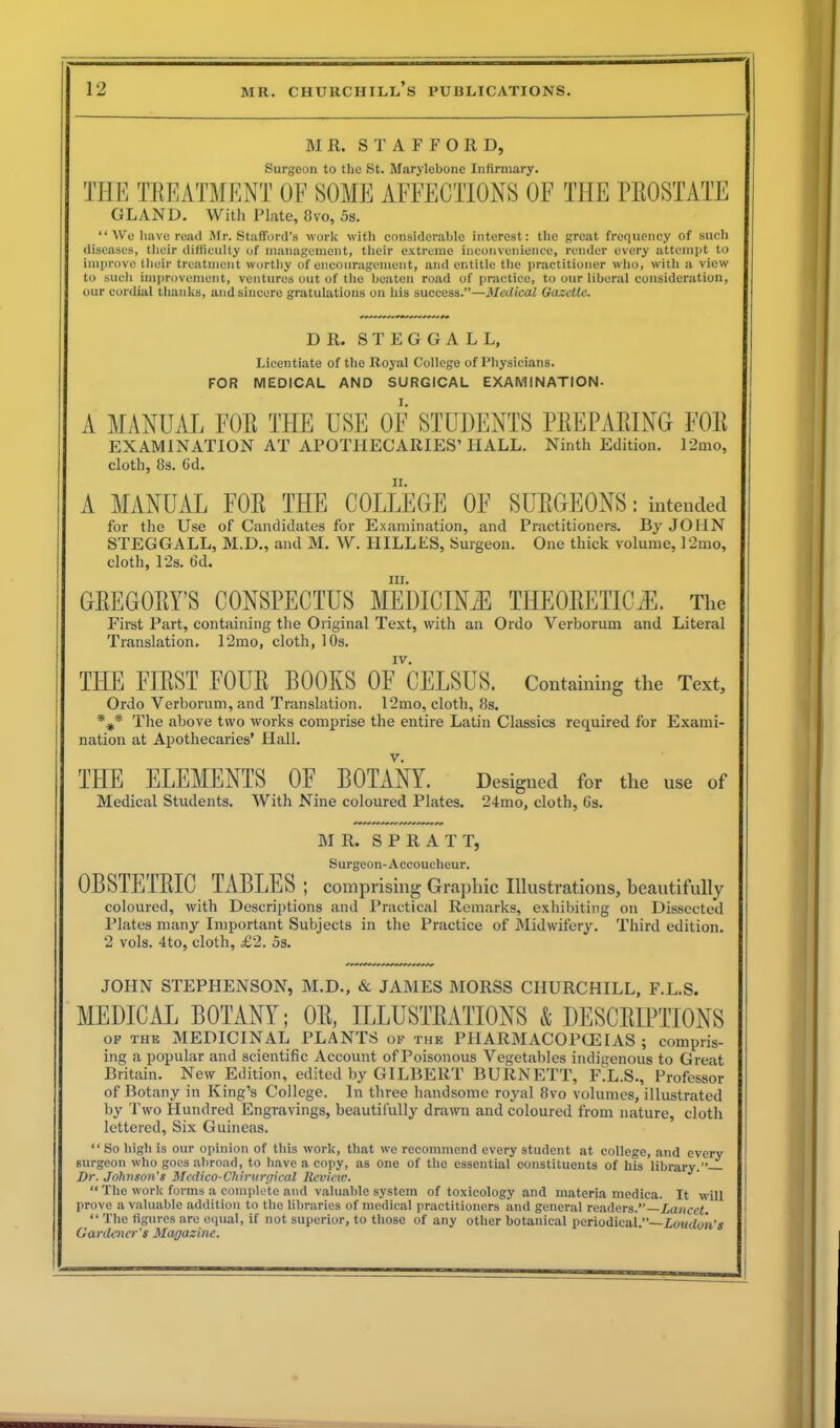 M R. STAFFORD, Surgeon to the St. Marylebone Infirmary. THE TREATMENT OF SOME AFFECTIONS OF THE PROSTATE GLAND. With Plate, 8vo, 5s. “We have read Mr. Stafford’s work with considerable interest: the great frequency of such diseases, their difficulty of management, their extreme inconvenience, render every attempt to improve their treatment worthy of encouragement, and entitle the practitioner who, with a view to such improvement, ventures out of the beaten road of practice, to our liberal consideration, our cordial thanks, and sincere gratulations on his success.”—Medical Gazette. *******^*** * * * * * DR. STEGGALL, Licentiate of the Royal College of Physicians. FOR MEDICAL AND SURGICAL EXAMINATION- I. A MANUAL EOE THE USE OE STUDENTS PEE PALING FOE EXAMINATION AT APOTHECARIES’HALL. Ninth Edition. 12mo, cloth, 8s. 6d. ii. A MANUAL EOE THE COLLEGE OF SUEGEONS: intended for the Use of Candidates for Examination, and Practitioners. By JOHN STEGGALL, M.D., and M. W. IIILLFS, Surgeon. One thick volume, I2mo, cloth, l‘2s. 6d. in. GEEGOEY’S CONSPECTUS MEDICINE THEOEETICiE. The First Part, containing the Original Text, with an Ordo Verborum and Literal Translation, 12mo, cloth, 10s. IV. THE FIEST FOUE BOOKS OF CELSUS. Containing the Text, Ordo Verborum, and Translation. 12mo, cloth, 8s. The above two works comprise the entire Latin Classics required for Exami- nation at Apothecaries’ Hall. THE ELEMENTS OF BOTANY. Designed for the use of Medical Students. With Nine coloured Plates. 24mo, cloth, 6s. MR. S P R A T T, Surgeon-Accoucheur. OBSTETEIC TABLES ; comprising Graphic Illustrations, beautifully coloured, with Descriptions and Practical Remarks, exhibiting on Dissected Plates many Important Subjects in the Practice of Midwifery. Third edition. 2 vols. 4to, cloth, £2. 5s. JOHN STEPHENSON, M.D., & JAMES MORSS CHURCHILL, F.L.S. MEDICAL BOTANY; OE, ILLUSTEATIONS & DESCEIPTIONS of the MEDICINAL PLANTS of the PHARMACOPOEIAS ; compris- ing a popular and scientific Account ofPoisonous Vegetables indigenous to Great Britain. New Edition, edited by GILBERT BURNETT, F.L.S., Professor of Botany in King’s College. In three handsome royal Svo volumes, illustrated by Two Hundred Engravings, beautifully drawn and coloured from nature, cloth lettered, Six Guineas. “ So high is our opinion of this work, that we recommend every student at college, and every surgeon who goes abroad, to have a copy, as one of the essential constituents of his library.”— Dr. Johnson's Medico-Chirurgical Review. J' “ The work forms a complete and valuable system of toxicology and materia medica. It will prove a valuable addition to the libraries of medical practitioners and general readers.”—Lancet “ The figures are equal, if not superior, to those of any other botanical periodical.”— Loudon's Gardener's Magazine.