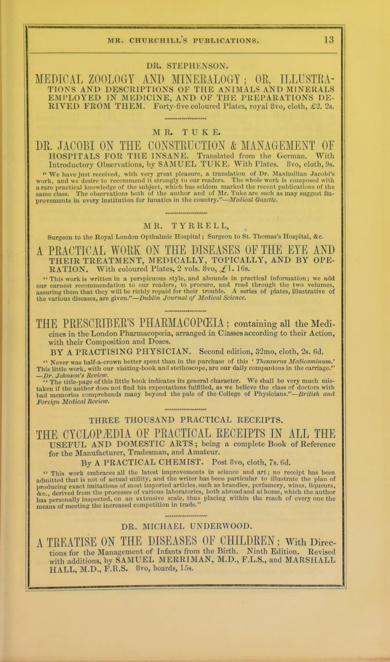 DR. STEPHENSON. MEDICAL ZOOLOGY AND MINERALOGY; OR, ILLUSTRA- TIONS AND DESCRIPTIONS OF THE ANIMALS AND MINERALS EMPLOYED IN MEDICINE, AND OF THE PREPARATIONS DE- RIVED FROM THEM. Forty-five coloured Plates, royal 8vo, cloth, £2. 2s. MR. T U K E. DR, JACOBI ON THE CONSTRUCTION & MANAGEMENT OF HOSPITALS FOR THE INSANE. Translated from the German. With Introductory Observations, by SAMUEL TUKE. With Plates, 8vo, cloth, 9s. “ We have just received, with very great pleasure, a translation of Dr. Maximilian Jacobi’s work, and we desire to recommend it strongly to our readers. The whole work is composed with a rare practical knowledge of the subject, which has seldom marked the recent publications of the same class. The observations both of the author and of Mr. Tuke are such as may suggest im- provements in every institution for lunatics in the country.”—Medical Gazette. MR. TYRRELL, Surgeon to the Royal London Opthalmic Hospital; Surgeon to St. Thomas’s Hospital, &c. A PRACTICAL WORK ON THE DISEASES OF THE EYE AND THEIR TREATMENT, MEDICALLY, TOPICALLY, AND BY OPE- RATION. With coloured Plates, 2 vols. 8vo, gfl. 16s. “This work is written in a perspicuous style, and abounds in practical information; we add our earnest recommendation to our readers, to procure, and read through the two volumes, assuring them that they will be richly repaid for their trouble. A series of plates, illustrative of the various diseases, are given.”—Dublin Journal of Medical Science. THE PRESCRIBED S PHARMACOPOEIA; containing all the Medi- cines in the London Pharmacopoeia, arranged in Classes according to their Action, with their Composition and Doses. BY A PRACTISING PHYSICIAN. Second edition, 32mo, cloth, 2s. 6d. “ Never was lialf-a-crown better spent than in the purchase of this ‘ Thesaurus Medicaminum.’ This little work, with our visiting-book and stethoscope, are our daily companions in the carriage.” —Dr. Johnson’s Review. “ The title-page of this little book indicates its general character. We shall be very much mis- taken if the author does not find his expectations fulfilled, as we believe the class of doctors with bad memories comprehends many beyond the pale of the College of Physicians.”—British and Foreign Medical Review. THREE THOUSAND PRACTICAL RECEIPTS. THE CYCLOPAEDIA OF PRACTICAL RECEIPTS IN ALL THE USEFUL AND DOMESTIC ARTS; being a complete Book of Reference for the Manufacturer, Tradesman, and Amateur. By A PRACTICAL CHEMIST. Post 8vo, cloth, 7s. fid. “ This work embraces all the latest improvements in science and art; no receipt has been admitted that is not of actual utility, and the writer has been particular to illustrate the plan of producing exact imitations of most imported articles, such as brandies, perfumery, wines, liqueurs, &c. derived from the processes of various laboratories, both abroad and at home, which the author lias personally inspected, on an extensive scale, thus placing within the reach of every one the means of meeting the increased competition in trade.” DR. MICHAEL UNDERWOOD. A TREATISE ON THE DISEASES OF CHILDREN; With Direc- tions for the Management of Infants from the Birth. Ninth Edition. Revised with additions, by SAMUEL MERRIMAN, M.D., F.L.S., and MARSHALL HALL, M.D., F.R.S. 8vo, boards, 15s.