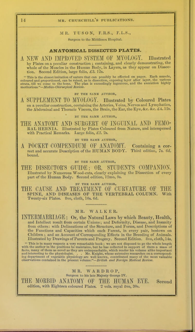 MR. TUSON, F.R.S., F.L.S., Surgeon to the Middlesex Hospital. ANATOMICAL DISSECTED PLATES. A NEW AND IMPEOVED SYSTEM OF MYOLOGY. Illustrated by Plates on a peculiar construction ; containing, and clearly demonstrating, the whole of the Muscles in the Human Body, in Layers, as they appear on Dissec- tion. Second Edition, large folio, £3. 12s. “ This is the closest imitation of nature that can possibly be effected on paper. Each muscle, coloured and proportioned, can be raised, as in dissection, exposing layer after layer, the various strata, till we come to the bone. The plan is exceedingly ingenious, and the execution highly meritorious.”—Medico- Chirwrgical Review. BY THE SAME AUTHOR, A SUPPLEMENT TO MYOLOGY. Illustrated by Coloured Plates on a peculiar construction, containing the Arteries, Veins, Nerves and Lymphatics, the Abdominal and Thoracic Viscera, the Brain, the Ear, the Eye, &c. &c. £4.12s. BY THE SAME AUTHOR, THE ANATOMY AND SUBGEBY OF INGUINAL AND FEMO- RAL HERNIA. Illustrated by Plates Coloured from Nature, and interspersed with Practical Remarks. Large folio, £2. 2s. BY THE SAME AUTHOR, A POCKET COMPENDIUM OF ANATOMY. Containing a cor- rect and accurate Description of the HUMAN BODY. Third edition, 7s. 6d. bound. BY THE SAME AUTHOR, THE DISSECTOE'S GUIDE; OE, STUDENT’S COMPANION. Illustrated by Numerous Wood-cuts, clear!y explaining the Dissection of every part of the Pluman Body. Second edition, 12mo, 9s. BY THE SAME AUTHOR, THE CAUSE AND TREATMENT OE CUEYATUEE OF THE SPINE, AND DISEASES OF THE VERTEBRAL COLUMN. With Twenty-six Plates. 8vo, cloth, 10s. 6d. M R. W ALKER. INTEEMAEEIAGE ; Or, the Natural Laws by which Beauty, Health, and Intellect result from certain Unions; and Deformity, Disease, and Insanity from others: with Delineations of the Structure, and Forms, and Descriptions of the Functions and Capacities which each Parent, in every pair, bestows on Children; and an Account of Corresponding Effects in the Breeding of Animals. Illustrated by Drawings of Parents and Progeny. Second Edition. 8vo, cloth, 14s. “ This is in many respects a very remarkable book ; we are not disposed to go the whole length with the author in the positions he maintains, but he has collected in support of them a mass of facts, many of them as novel as they are unimpeachable, which render his volume alike important and interesting to the physiologist. . . Mr. Knight, whose extensive researches on a correspond- ing department of vegetable physiology are well known, contributed many of the most valuable observations contained in the present volume.”—British and Foreign Medical Review. MR. W A R D R O P, Surgeon to his late Majesty George IV. THE MOBBID ANATOMY OF THE HUMAN EYE. Second edition, with Eighteen coloured Plates. 2 vols. royal 8vo, 30s.