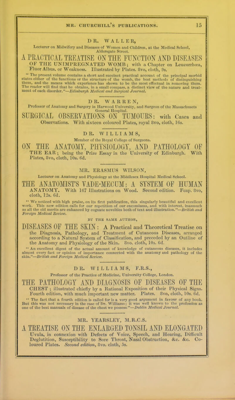 DR. WALLER, Lecturer on Midwifery and Diseases of Women and Children, at the Medical School, Aldersgate Street. A PRACTICAL TREATISE ON THE FUNCTION AND DISEASES OF THE UNIMPREGNATED WOMB; with a Chapter on Leucorrhoea, Fluor Albus. or Weakness. Illustrated by Plates. 8vo, cloth, 9s. “ The present volume contains a short and succinct practical account of the principal morbid states either of the functions or the structure of the womb, the best methods of distinguishing them, and the means which experience has shown to be the most effectual in removing them. The reader will find that he obtains, in a small compass, a distinct view of the nature and treat- ment of each disorder.”—Edinburgh Medical and Surgical Journal. DR. WARREN, Professor of Anatomy and Surgery in Harwood University, and Surgeon of the Massachusets General Hospital. SURGICAL OBSERVATIONS ON TUMOURS: with Cases and Observations. With sixteen coloured Plates, royal 8vo, cloth, 16s. DR. W I L L I A M S, Member of the Royal College of Surgeons. ON THE ANATOMY, PHYSIOLOGY, AND PATHOLOGY OF THE EAR; being the Prize Essay in the University of Edinburgh. With Plates, 8vo, cloth, 10s. 6d. MR. ERASMUS WILSON, Lecturer on Anatomy and Physiology at the Middlesex Hospital Medical School. THE ANATOMIST’S VADE-MECUM; A SYSTEM OF HUMAN ANATOMY. With 167 Illustrations on Wood. Second edition. Fcap. 8vo, cloth, 12s. 6d. “ We noticed with high praise, on its first publication, this singularly beautiful and excellent work. This new edition calls for our repetition of our encomiums, and with interest, inasmuch as all the old merits are enhanced by cognate novelties both of text and illustration.”—British and Foreign Medical Review. BY THE SAME AUTHOR, DISEASES OF THE SKIN : A Practical and Theoretical Treatise on the Diagnosis, Pathology, and Treatment of Cutaneous Diseases, arranged according to a Natural System of Classification, and preceded by an Outline of the Anatomy and Physiology of the Skin. 8vo. cloth, 10s. 6d. “ An excellent digest of the actual amount of knowledge of cutaneous diseases, it includes almost every fact or opinion of importance connected with the anatomy and pathology of the skin.”—British and Foreign Medical Review. DR. WILLIAMS, F.R.S., Professor of the Practice of Medicine, University College, London. THE PATHOLOGY AND DIAGNOSIS OF DISEASES OF THE CHEST ; illustrated chiefly by a Rational Exposition of their Physical Signs. Fourth edition, with much important new matter. Plates. 8vo, cloth, 10s. fid. “ The fact that a fourth edition is called for is a very good argument in favour of any book. But this was not necessary in the case of Dr. Williams; it was well known to the profession as one of the best manuals of disease of the chest we possess.”—Dublin Medical Journal. MR. YEARSLEY, M.R.C.S. A TEEATISE ON THE ENLAEGED TONSIL AND ELONGATED Uvula, in connexion with Defects of Voice, Speech, and Hearing, Difficult Deglutition, Susceptibility to Sore Throat, Nasal Obstruction, &c. &c. Co- loured Plates. Second edition, 8vo. cloth, 5s.