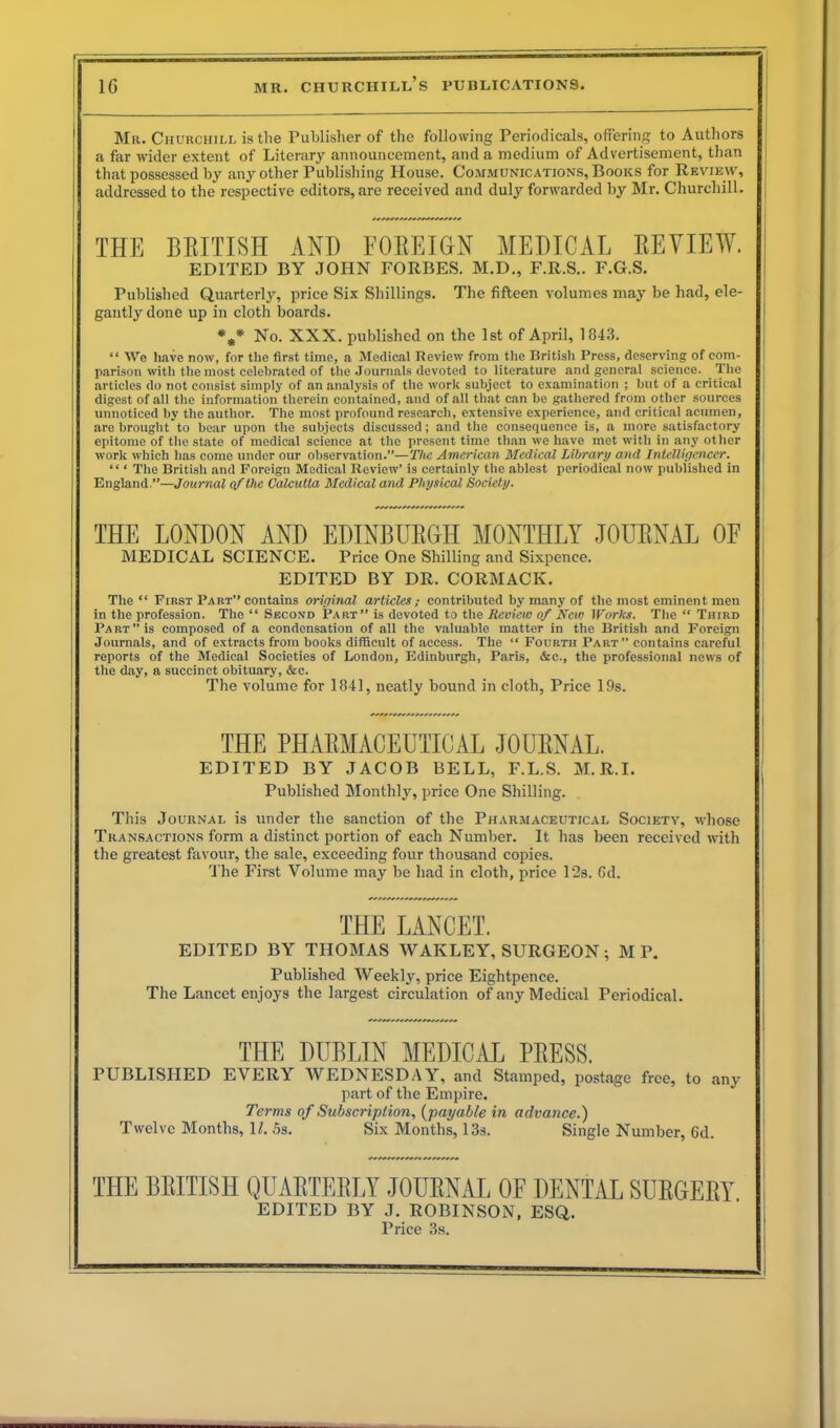 Mr. Churchill is the Publisher of the following Periodicals, offering to Authors a far wider extent of Literary announcement, and a medium of Advertisement, than that possessed by any other Publishing House. Communications, Books for Review, addressed to the respective editors, are received and duly forwarded by Mr. Churchill. THE BRITISH AND FOREIGN MEDICAL REVIEW. EDITED BY JOHN FORBES. M.D., F.R.S.. F.G.S. Published Quarterly, price Six Shillings. The fifteen volumes may be had, ele- gantly done up in cloth boards. *** No. XXX. published on the 1st of April, 1843. “ We have now, for the first time, a Medical Review from the British Press, deserving of com- parison with the most celebrated of the Journals devoted to literature and genera! science. The articles do not consist simply of an analysis of the work subject to examination ; but of a critical digest of all the information therein contained, and of all that can be gathered from other sources unnoticed by the author. The most profound research, extensive experience, and critical acumen, are brought to bear upon the subjects discussed; and the consequence is, a more satisfactory epitome of the state of medical science at the present time than we have met with in any other work which has come under our observation.”—The American Medical Library and Intelligencer. “ ‘ The British and Foreign Medical Review’ is certainly the ablest periodical now published in England.”—Journal of the Calcutta Medical and Physical Society. THE LONDON AND EDINBURGH MONTHLY JOURNAL OF MEDICAL SCIENCE. Price One Shilling and Sixpence. EDITED BY DR. CORMACK. The “ First Part” contains original articles; contributed by many of the most eminent men in the profession. The “ Second Part” is devoted to the Review of New Works. The “ Third Part” is composed of a condensation of all the valuable matter in the British and Foreign Journals, and of extracts from books difficult of access. The “ Fourth Part” contains careful reports of the Medical Societies of London, Edinburgh, Paris, &c., the professional news of the day, a succinct obituary, &c. The volume for 1841, neatly bound in cloth, Price 19s. THE PHARMACEUTICAL JOURNAL. EDITED BY JACOB BELL, F.L.S. M.R.I. Published Monthly, price One Shilling. This Journal is under the sanction of the Pharmaceutical Society, whose Transactions form a distinct portion of each Number. It has been received with the greatest favour, the sale, exceeding four thousand copies. The First Volume may be had in cloth, price 12s. 6d. THE LANCET. EDITED BY THOMAS WAKLEY, SURGEON; M P. Published Weekly, price Eightpence. The Lancet enjoys the largest circulation of any Medical Periodical. THE DUBLIN MEDICAL PRESS. PUBLISHED EVERY WEDNESDAY, and Stamped, postage free, to any part of the Empire. Terms of Subscription, (payable in advance.) Twelve Months, U. 5s. Six Months, 13s. Single Number, 6d. THE BRITISH QUARTERLY JOURNAL OF DENTAL SURGERY EDITED BY J. ROBINSON, ESU. Price 3s.