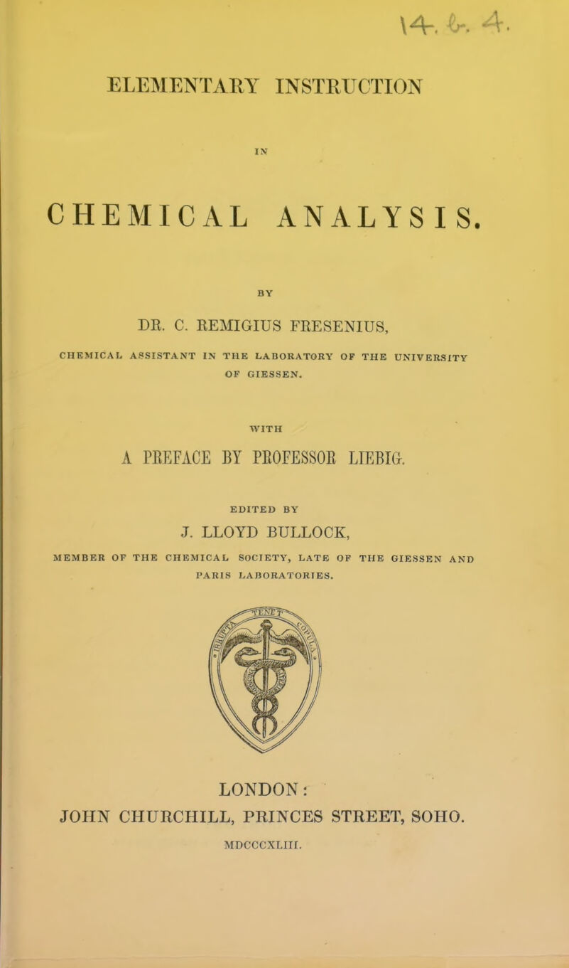 \A. ^r. ~V. ELEMENTARY INSTRUCTION CHEMICAL ANALYSIS. DR. C. REMIGIUS FRESENIUS, CHEMICAL ASSISTANT IN THE LABORATORY OF THE UNIVERSITY OF GIESSEN. WITH A PREFACE BY PROFESSOR LIEBIG. EDITED BY J. LLOYD BULLOCK, MEMBER OF THE CHEMICAL SOCIETY, LATE OF THE GIESSEN AND PARIS LABORATORIES. LONDON: JOHN CHURCHILL, PRINCES STREET, SOHO. MDCCCXLIII.