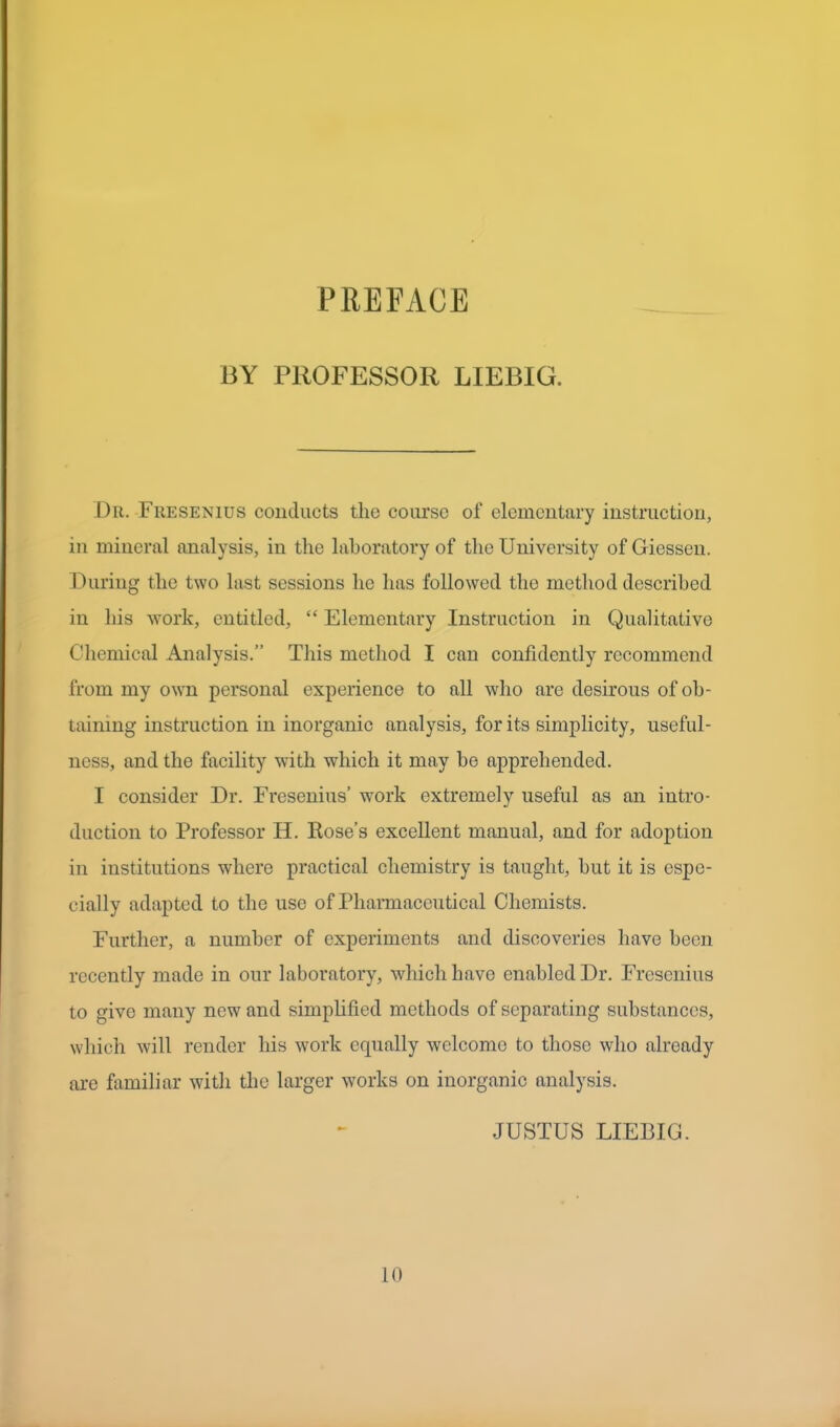 PREFACE BY PROFESSOR LIEBIG. Dr. Fresenius conducts the course of elementary instruction, in mineral analysis, in the laboratory of the University of Giessen. During the two last sessions he has followed the method described in his work, entitled, “ Elementary Instruction in Qualitative Chemical Analysis.” This method I can confidently recommend from my own personal experience to all who are desirous of ob- taining instruction in inorganic analysis, for its simplicity, useful- ness, and the facility with which it may he apprehended. I consider Dr. Fresenius’ work extremely useful as an intro- duction to Professor H. Rose’s excellent manual, and for adoption in institutions where practical chemistry is taught, hut it is espe- cially adapted to the use of Pharmaceutical Chemists. Further, a number of experiments and discoveries have been recently made in our laboratory, which have enabled Dr. Fresenius to give many new and simplified methods of separating substances, which will render his work equally welcome to those who already are familiar with the larger works on inorganic analysis. JUSTUS LIEBIG. 10