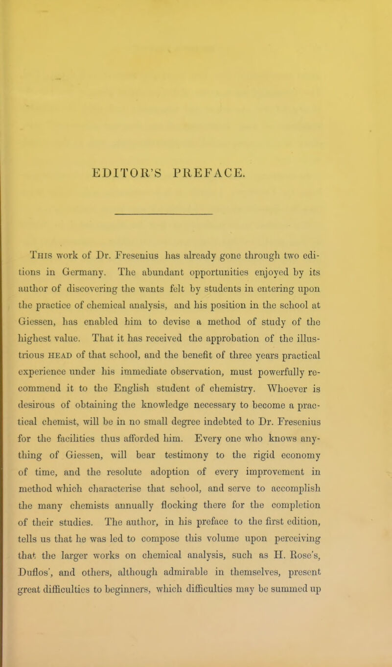 EDITOR’S PREFACE. This work of Dr. Fresenius has already gone through twro edi- tions in Germany. The abundant opportunities enjoyed by its author of discovering the wants felt by students in entering upon the practice of chemical analysis, and his position in the school at Giessen, has enabled him to devise a method of study of the highest value. That it has received the approbation of the illus- trious head of that school, and the benefit of three years practical experience under his immediate observation, must powerfully re- commend it to the English student of chemistry. Whoever is desirous of obtaining the knowledge necessary to become a prac- tical chemist, will be in no small degree indebted to Dr. Fresenius for the facilities thus afforded him. Every one who knows any- thing of Giessen, will bear testimony to the rigid economy of time, and the resolute adoption of every improvement in method which characterise that school, and serve to accomplish the many chemists annually flocking there for the completion of their studies. The author, in his preface to the first edition, tells us that he was led to compose this volume upon perceiving that the larger works on chemical analysis, such as H. Rose’s, Duflos’, and others, although admirable in themselves, present great difficulties to beginners, which difficulties may be summed up