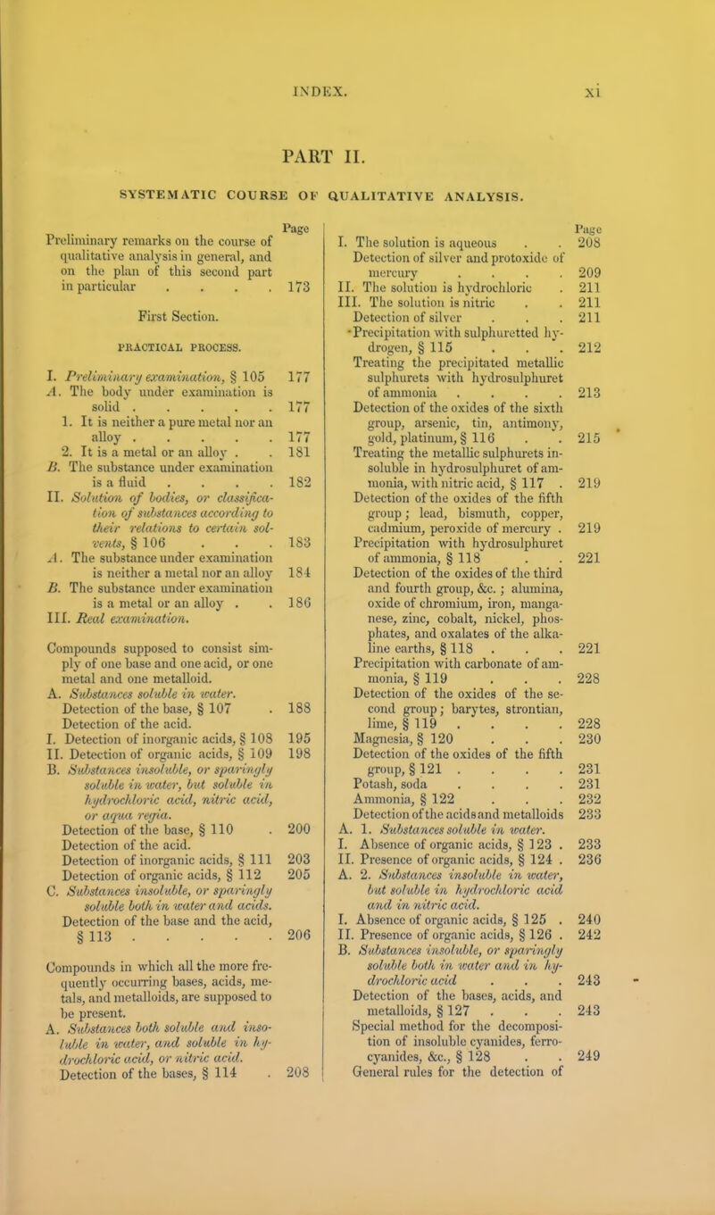 PART II. SYSTEMATIC COURSE OF QUALITATIVE ANALYSIS. Page Preliminary remarks on the course of qualitative analysis in general, and on the plan of this second part in particular . . . .173 First Section. PRACTICAL PROCESS. I. Preliminary examination, § 105 177 A. The body under examination is solid 177 1. It is neither a pure metal nor an alloy 177 2. It is a metal or an alloy . . 181 B. The substance under examination is a fluid .... 182 II. Solution of bodies, or classifica- tion of substances according to their relations to certain sol- vents, § 106 ... 183 A. The substance under examination is neither a metal nor an alloy 181 B. The substance under examination is a metal or an alloy . . 186 III. Real examination. Compounds supposed to consist sim- ply of one base and one acid, or one metal and one metalloid. A. Substances soluble in water. Detection of the base, § 107 . 188 Detection of the acid. I. Detection of inorganic acids, § 108 195 II. Detection of organic acids, § 109 198 B. Substances insoluble, or sparingly soluble in water, but soluble in hydrochloric arid, nitric acid, or aqua regia. Detection of the base, § 110 . 200 Detection of the acid. Detection of inorganic acids, § 111 203 Detection of organic acids, § 112 205 C. Substances insoluble, or sparingly soluble both in icater and acids. Detection of the base and the acid, § 113 206 Compounds in which all the more fre- quently occurring bases, acids, me- tals, and metalloids, are supposed to be present. A. Substances both soluble and inso- luble in water, and soluble in hy- drochloric arid, or nitric arid. Detection of the bases, § 114 . 208 I Page I. The solution is aqueous . . 208 Detection of silver and protoxide of mercury .... 209 II. The solution is hydrochloric . 211 III. The solution is nitric . . 211 Detection of silver . . .211 •Precipitation with sulphuretted hy- drogen, § 115 . . . 212 Treating the precipitated metallic sulphurets with hydrosulphuret of ammonia . . . .213 Detection of the oxides of the sixth group, arsenic, tin, antimony, gold, platinum, § 116 . . 215 Treating the metallic sulphurets in- soluble in hydrosulphuret of am- monia, with nitric acid, § 117 . 219 Detection of the oxides of the fifth group; lead, bismuth, copper, cadmium, peroxide of mercury . 219 Precipitation with hydrosulphuret of ammonia, § 118 . . 221 Detection of the oxides of the third and fourth group, &c.; alumina, oxide of chromium, iron, manga- nese, zinc, cobalt, nickel, phos- phates, and oxalates of the alka- line earths, § 118 . . . 221 Precipitation with carbonate of am- monia, § 119 . . . 228 Detection of the oxides of the se- cond group: barytes, strontian, lime, §119 .... 228 Magnesia, § 120 . . . 230 Detection of the oxides of the fifth group, § 121 .... 231 Potash, soda .... 231 Ammonia, § 122 . . . 232 Detection of the acids and metalloids 233 A. 1. Substances soluble in water. I. Absence of organic acids, § 123. 233 II. Presence of organic acids, § 124 . 236 A. 2. Substances insoluble in water, but soluble in hydrochloric arid and in nitric acid. I. Absence of organic acids, § 125 . 240 II. Presence of organic acids, § 126 . 242 B. Substances insoluble, or sparingly soluble both in icater and in hy- drochloric arid . . .243 Detection of the bases, acids, and metalloids, § 127 . . . 243 Special method for the decomposi- tion of insoluble cyanides, ferro- cyanides, &c., § 128 . . 249 General rules for the detection of