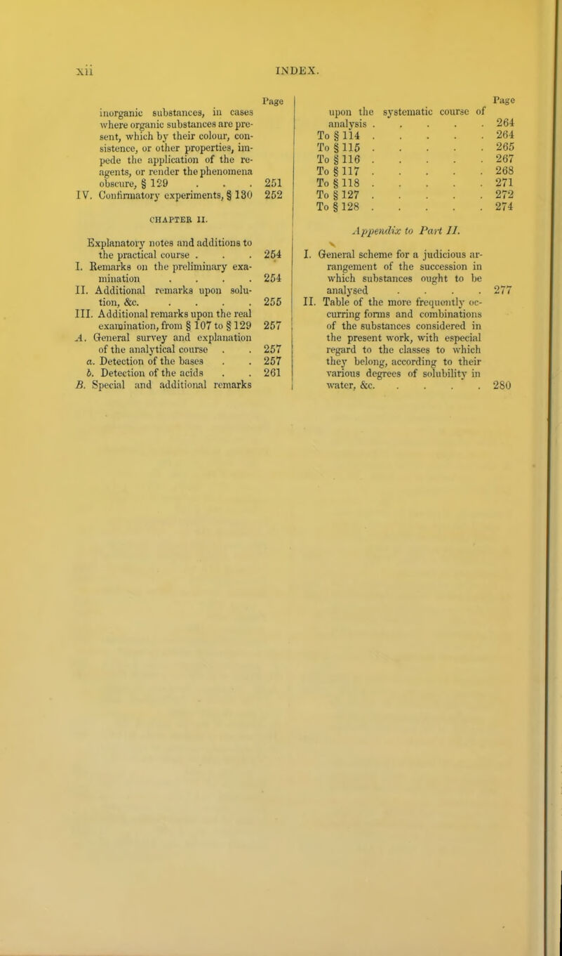 Page inorganic substances, in cases where organic substances are pre- sent, which by their colour, con- sistence, or other properties, im- pede the application of the re- agents, or render the phenomena obscure, § 129 . . . 251 IV. Confirmatory experiments, § 130 252 CHAPTER II. Explanatory notes and additions to the practical course . . . 264 I. Remarks on the preliminary exa- mination . . . .254 II. Additional remarks upon solu- tion, &c. . . . .255 III. Additional remarks upon the real examination, from § 107 to § 129 257 A. General survey and explanation of the analytical course . . 257 a. Detection of the bases . . 257 b. Detection of the acids . . 261 B. Special and additional remarks Page upon the systematic course of analysis . . . . .264 To § 114 264 To § 115 265 To §116 267 To §117 268 To §118 271 To § 127 272 To § 128 274 Appendix to Part 11. v I. General scheme for a judicious ar- rangement of the succession in which substances ought to be analysed . . . .277 II. Table of the more frequently oc- curring forms and combinations of the substances considered in the present work, with especial regard to the classes to which they belong, according to their various degrees of solubility in water, &c 280