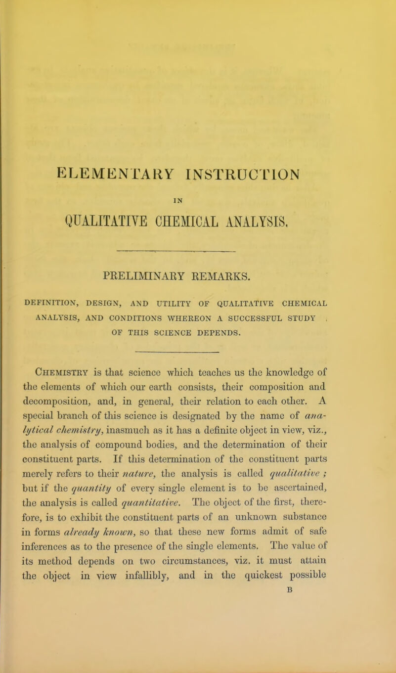 ELEMENTARY INSTRUCTION IN QUALITATIVE CHEMICAL ANALYSIS. PRELIMINARY REMARKS. DEFINITION, DESIGN, AND UTILITY OF QUALITATIVE CHEMICAL ANALYSIS, AND CONDITIONS WHEREON A SUCCESSFUL STUDY OF THIS SCIENCE DEPENDS. Chemistry is that science which teaches us the knowledge of the elements of which our earth consists, their composition and decomposition, and, in general, their relation to each other. A special branch of this science is designated by the name of ana- lytical chemistry, inasmuch as it has a definite object in view, viz., the analysis of compound bodies, and the determination of their constituent parts. If this determination of the constituent parts merely refers to their nature, the analysis is called qualitative ; but if the quantity of every single element is to be ascertained, the analysis is called quantitative. The object of the first, there- fore, is to exhibit the constituent parts of an unknown substance in forms already known, so that these new forms admit of safe inferences as to the presence of the single elements. The value of its method depends on two circumstances, viz. it must attain the object in view infallibly, and in the quickest possible B