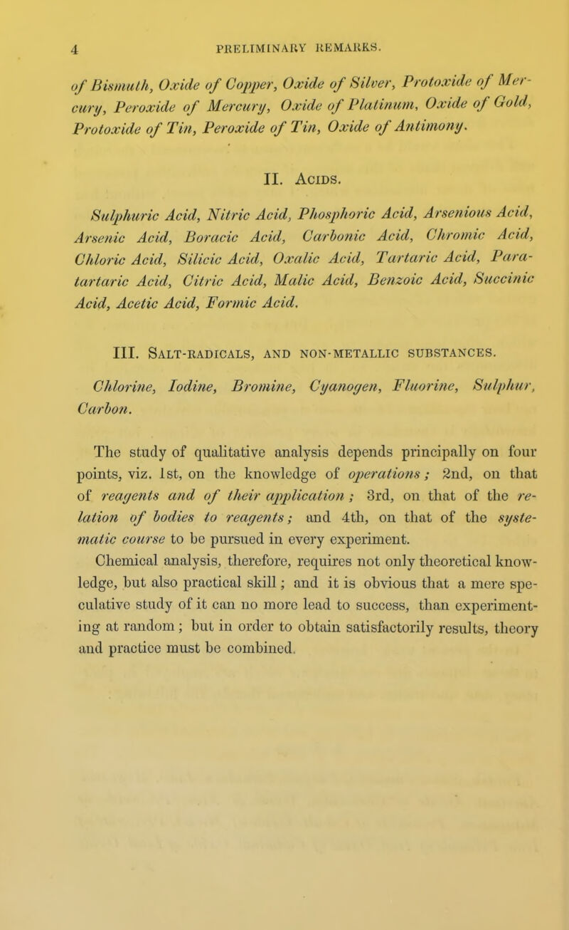 of Bismuth, Oxide of Copper, Oxide of Silver, Protoxide of Mer- cury, Peroxide of Mercury, Oxide oj Platinum, Oxide oj Gold, Protoxide of Tin, Peroxide of Tin, Oxide of Antimony. II. Acids. Sulphuric Acid, Nitric Acid, Phosphoric Acid, Arsenious Acid, Arsenic Acid, Boracic Acid, Carbonic Acid, Chromic Acid, Chloric Acid, Silicic Acid, Oxalic Acid, Tartaric Acid, Para- tartaric Acid, Citric Acid, Malic Acid, Benzoic Acid, Succinic Acid, Acetic Acid, Formic Acid. III. Salt-radicals, and non-metallic substances. Chlorine, Iodine, Bromine, Cyanogen, Fluorine, Sulphur, Carbon. The study of qualitative analysis depends principally on four points, viz. 1st, on the knowledge of operations; 2nd, on that of reagents and of their application ; 3rd, on that of the re- lation of bodies to reagents; and 4tli, on that of the syste- matic course to be pursued in every experiment. Chemical analysis, therefore, requires not only theoretical know- ledge, hut also practical skill; and it is obvious that a mere spe- culative study of it can no more lead to success, than experiment- ing at random ; but in order to obtain satisfactorily results, theory and practice must be combined.