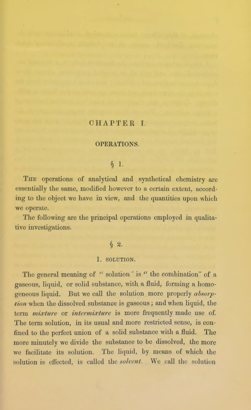 CHAPTER I. OPERATIONS. § I- The operations of analytical and synthetical chemistry arc essentially the same, modified however to a certain extent, accord- ing to the object we have in view, and the quantities upon which we operate. The following are the principal operations employed in qualita- tive investigations. § 2. 1. SOLUTION. The general meaning of “ solution ’ is “ the combination” of a gaseous, liquid, or solid substance, with a fluid, forming a homo- geneous liquid. But we call the solution more properly absorp- tion when the dissolved substance is gaseous; and when liquid, the term mixture or intermixture is more frequently made use of. The term solution, in its usual and more restricted sense, is con- fined to the perfect union of a solid substance with a fluid. The more minutely we divide the substance to be dissolved, the more we facilitate its solution. The liquid, by means of which the solution is effected, is called the solvent. We call the solution