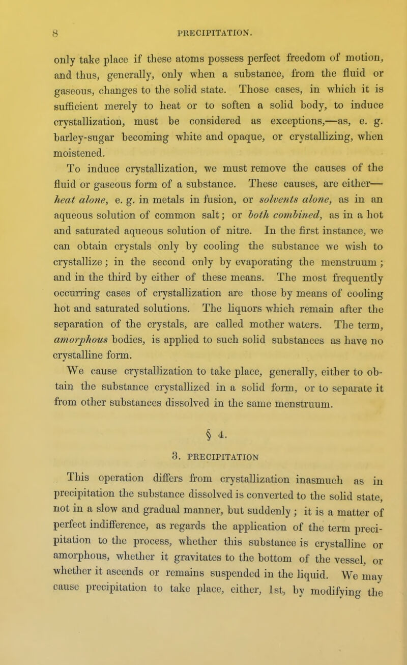 only take place if these atoms possess perfect freedom of motion, and thus, generally, only when a substance, from the fluid or gaseous, changes to the solid state. Those cases, in which it is sufficient merely to heat or to soften a solid body, to induce crystallization, must he considered as exceptions,—as, e. g. barley-sugar becoming white and opaque, or crystallizing, when moistened. To induce crystallization, we must remove the causes of the fluid or gaseous form of a substance. These causes, are either— heat alone, e. g. in metals in fusion, or solvents alone, ns in an aqueous solution of common salt; or hath combined, as in a hot and saturated aqueous solution of nitre. In the first instance, we can obtain crystals only by cooling the substance we wish to crystallize; in the second only by evaporating the menstruum ; and in the third by either of these means. The most frequently occurring cases of crystallization are those by means of cooling hot and saturated solutions. The liquors which remain after the separation of the crystals, are called mother waters. The term, amorphous bodies, is applied to such solid substances as have no crystalline form. We cause crystallization to take place, generally, either to ob- tain the substance crystallized in a solid form, or to separate it from other substances dissolved in the same menstruum. § 4. 3. PRECIPITATION This operation differs from crystallization inasmuch as in precipitation the substance dissolved is converted to the solid state, not in a slow and gradual manner, but suddenly; it is a matter of perfect indifference, as regards the application of the term preci- pitation to the process, whether this substance is crystalline or amorphous, whether it gravitates to the bottom of the vessel, or whether it ascends or remains suspended in the liquid. We may cause precipitation to take place, either, 1st, by modifying the