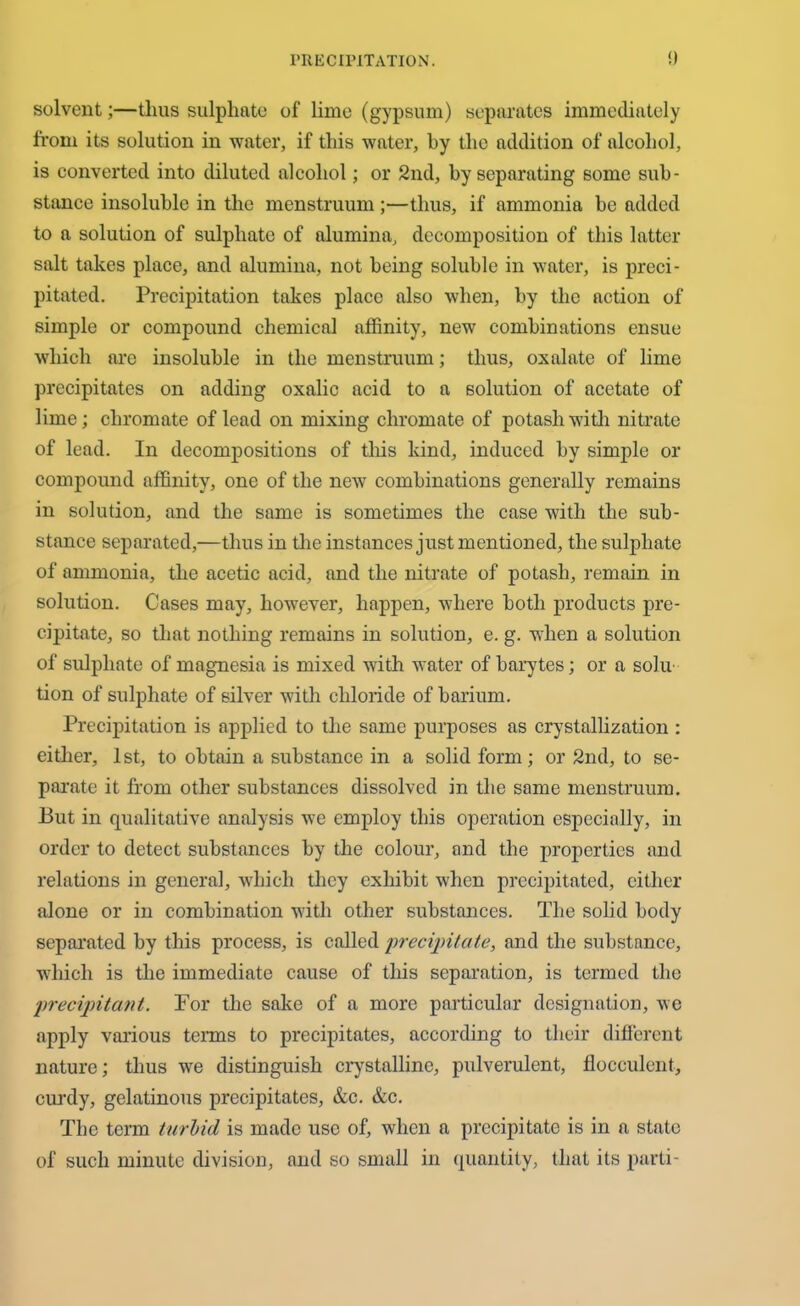 solvent;—thus sulphate of lime (gypsum) separates immediately from its solution in water, if this water, by the addition of alcohol, is converted into diluted alcohol; or 2nd, by separating some sub- stance insoluble in the menstruum;—thus, if ammonia be added to a solution of sulphate of alumina, decomposition of this latter salt takes place, and alumina, not being soluble in water, is preci- pitated. Precipitation takes place also when, by the action of simple or compound chemical affinity, new combinations ensue which are insoluble in the menstruum; thus, oxalate of lime precipitates on adding oxalic acid to a solution of acetate of lime; chromate of lead on mixing chromate of potash with nitrate of lead. In decompositions of this kind, induced by simple or compound affinity, one of the new combinations generally remains in solution, and the same is sometimes the case with the sub- stance separated,—thus in the instances just mentioned, the sulphate of ammonia, the acetic acid, and the nitrate of potash, remain in solution. Cases may, however, happen, where both products pre- cipitate, so that nothing remains in solution, e. g. when a solution of sulphate of magnesia is mixed with water of barytes; or a solu- tion of sulphate of silver with chloride of barium. Precipitation is applied to the same purposes as crystallization : either, 1st, to obtain a substance in a solid form; or 2nd, to se- parate it from other substances dissolved in the same menstruum. But in qualitative analysis we employ this operation especially, in order to detect substances by the colour, and the properties and relations in general, which they exhibit when precipitated, either alone or in combination with other substances. The solid body separated by this process, is called precipitate, and the substance, which is the immediate cause of this separation, is termed the precipitant. For the sake of a more particular designation, we apply various terms to precipitates, according to their different nature; thus we distinguish crystalline, pulverulent, flocculent, curdy, gelatinous precipitates, &c. &c. The term turbid is made use of, when a precipitate is in a state of such minute division, and so small in quantity, that its parti-