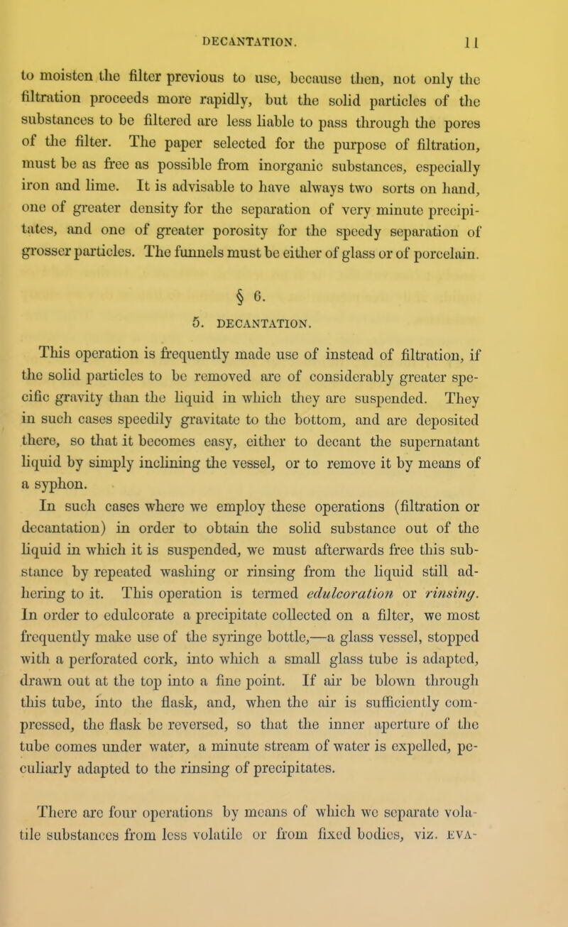 to moisten the filter previous to use, because then, not only the filtration proceeds more rapidly, hut the solid particles of the substances to be filtered are less liable to pass through the pores of the filter. The paper selected for the purpose of filtration, must be as free as possible from inorganic substances, especially iron and lime. It is advisable to have always two sorts on hand, one of greater density for the separation of very minute precipi- tates, and one of greater porosity for the speedy separation of grosser particles. The funnels must be either of glass or of porcelain. § 6. 5. DECANTATION. This operation is frequently made use of instead of filtration, if the solid particles to be removed are of considerably greater spe- cific gravity than the liquid in which they are suspended. They in such cases speedily gravitate to the bottom, and are deposited there, so that it becomes easy, either to decant the supernatant liquid by simply inclining the vessel, or to remove it by means of a syphon. In such cases where we employ these operations (filtration or decantation) in order to obtain tiro solid substance out of the liquid in which it is suspended, we must afterwards free this sub- stance by repeated washing or rinsing from the liquid still ad- hering to it. This operation is termed edulcoration or riming. In order to edulcorate a precipitate collected on a filter, we most frequently make use of the syringe bottle,—a glass vessel, stopped with a perforated cork, into which a small glass tube is adapted, drawn out at the top into a fine point. If air be blown through this tube, into the flask, and, when the air is sufficiently com- pressed, the flask be reversed, so that the inner aperture of the tube comes under water, a minute stream of water is expelled, pe- culiarly adapted to the rinsing of precipitates. There arc four operations by means of which we separate vola- tile substances from less volatile or from fixed bodies, viz. eva-