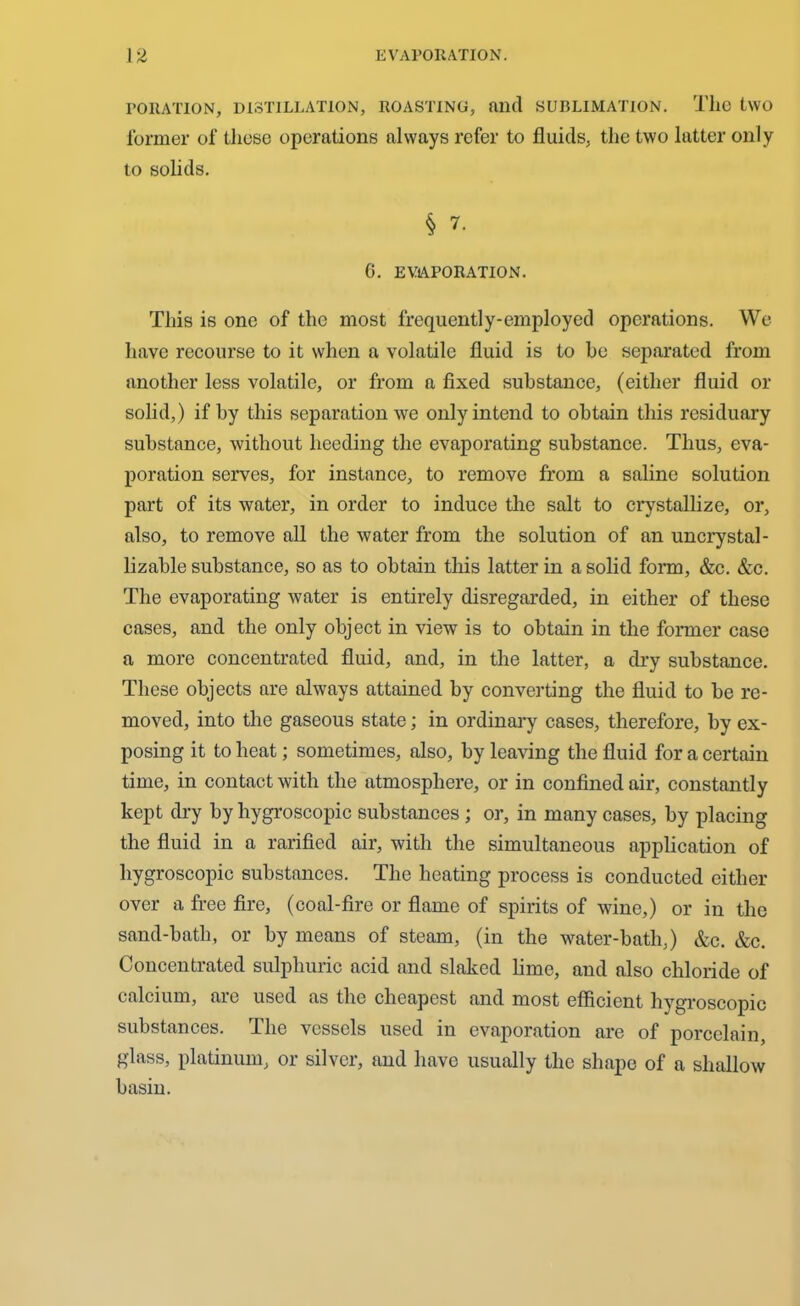 PORATION, DISTILLATION, ROASTING, find SUBLIMATION. Tlie two former of these operations always refer to fluids, the two latter only to solids. § 7. 6. EVAPORATION. This is one of the most frequently-employed operations. We have recourse to it when a volatile fluid is to he separated from another less volatile, or from a fixed substance, (either fluid or solid,) if by this separation we only intend to obtain this residuary substance, without heeding the evaporating substance. Thus, eva- poration serves, for instance, to remove from a saline solution part of its water, in order to induce the salt to crystallize, or, also, to remove all the water from the solution of an uncry stal- lizable substance, so as to obtain this latter in a solid form, &c. &c. The evaporating water is entirely disregarded, in either of these cases, and the only object in view is to obtain in the former case a more concentrated fluid, and, in the latter, a dry substance. These objects are always attained by converting the fluid to be re- moved, into the gaseous state; in ordinary cases, therefore, by ex- posing it to heat; sometimes, also, by leaving the fluid for a certain time, in contact with the atmosphere, or in confined air, constantly kept dry by hygroscopic substances ; or, in many cases, by placing the fluid in a rarified air, with the simultaneous application of hygroscopic substances. The heating process is conducted either over a free fire, (coal-fire or flame of spirits of wine,) or in the sand-bath, or by means of steam, (in the water-bath,) &c. &c. Concentrated sulphuric acid and slaked lime, and also chloride of calcium, are used as the cheapest and most efficient hygroscopic substances. The vessels used in evaporation are of porcelain, glass, platinum, or silver, and have usually the shape of a shallow basin.