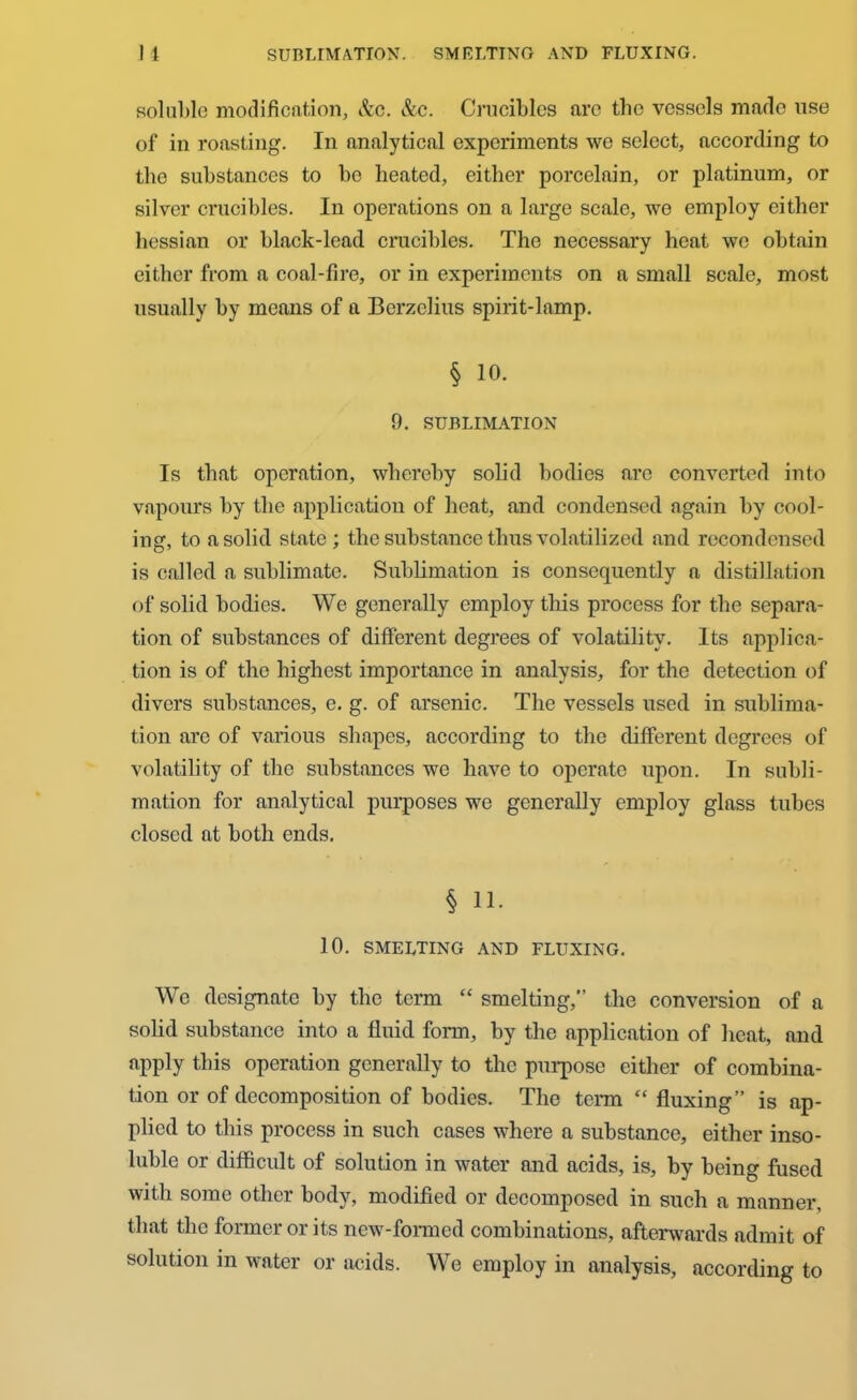 1 1 SUBLIMATION. SMELTING AND FLUXING. soluble modification, &c. &c. Crucibles are the vessels made use of in roasting. In analytical experiments we select, according to the substances to be heated, either porcelain, or platinum, or silver crucibles. In operations on a large scale, we employ either hessian or black-lead crucibles. The necessary heat we obtain either from a coal-fire, or in experiments on a small scale, most usually by means of a Berzelius spirit-lamp. § 10. 9. SUBLIMATION Is that operation, whereby solid bodies are converted into vapours by the application of heat, and condensed again by cool- ing, to a solid state ; the substance thus volatilized and recondensed is called a sublimate. Sublimation is consequently a distillation of solid bodies. We generally employ this process for the separa- tion of substances of different degrees of volatility. Its applica- tion is of the highest importance in analysis, for the detection of divers substances, e. g. of arsenic. The vessels used in sublima- tion are of various shapes, according to the different degrees of volatility of the substances we have to operate upon. In subli- mation for analytical purposes we generally employ glass tubes closed at both ends. § 11. 10. SMELTING AND FLUXING. We designate by the term “ smelting, the conversion of a solid substance into a fluid form, by the application of heat, and apply this operation generally to the purpose either of combina- tion or of decomposition of bodies. The term “ fluxing” is ap- plied to this process in such cases where a substance, either inso- luble or difficult of solution in water and acids, is, by being fused with some other body, modified or decomposed in such a manner, that the former or its new-formed combinations, afterwards admit of solution in water or acids. We employ in analysis, according to