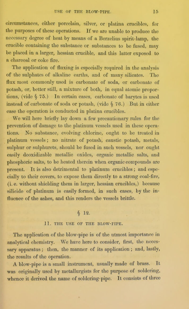 circumstances, either porcelain, silver, or platina crucibles, for the purposes of these operations. If we are unable to produce the necessary degree of heat by means of a Berzelius spirit-lamp, the crucible containing the substance or substances to be fused, may be placed in a larger, hessian crucible, and this latter exposed to a charcoal or coke fire. The application of fluxing is especially required in the analysis of the sulphates of alkaline earths, and of many silicates. The flux most commonly used is carbonate of soda, or carbonate of potash, or, better still, a mixture of both, in equal atomic propor- tions, (vide § 75.) In certain cases, carbonate of barytes is used instead of carbonate of soda or potash, (vide § 70.) But in either case the operation is conducted in platina crucibles. Wo will here briefly lay down a few precautionary rules for the prevention of damage to the platinum vessels used in these opera- tions. No substance, evolving chlorine, ought to be treated in platinum vessels; no nitrate of potash, caustic potash, metals, sulphur or sulphurets, should be fused in such vessels, nor ought easily dooxidizable metallic oxides, organic metallic salts, and phosphoric salts, to be heated therein when organic compounds are present. It is also detrimental to platinum crucibles; and espe- cially to their covers, to expose them directly to a strong coal-fire, (i. e. without shielding them in larger, hessian crucibles,) because silicide of platinum is easily formed, in such cases, by the in- fluence of the ashes, and this renders the vessels brittle. § 12. 11. THE USE OF THE BLOW-PIPE. Tbe application of the blow-pipe is of the utmost importance in analytical chemistry. We have here to consider, first, the neces- sary apparatus; then, the manner of its application ; and, lastly, the results of the operation. A blow-pipe is a small instrument, usually made of brass. It was originally used by metallurgists for the purpose of soldering, whence it derived the name of soldering-pipe. It consists of three