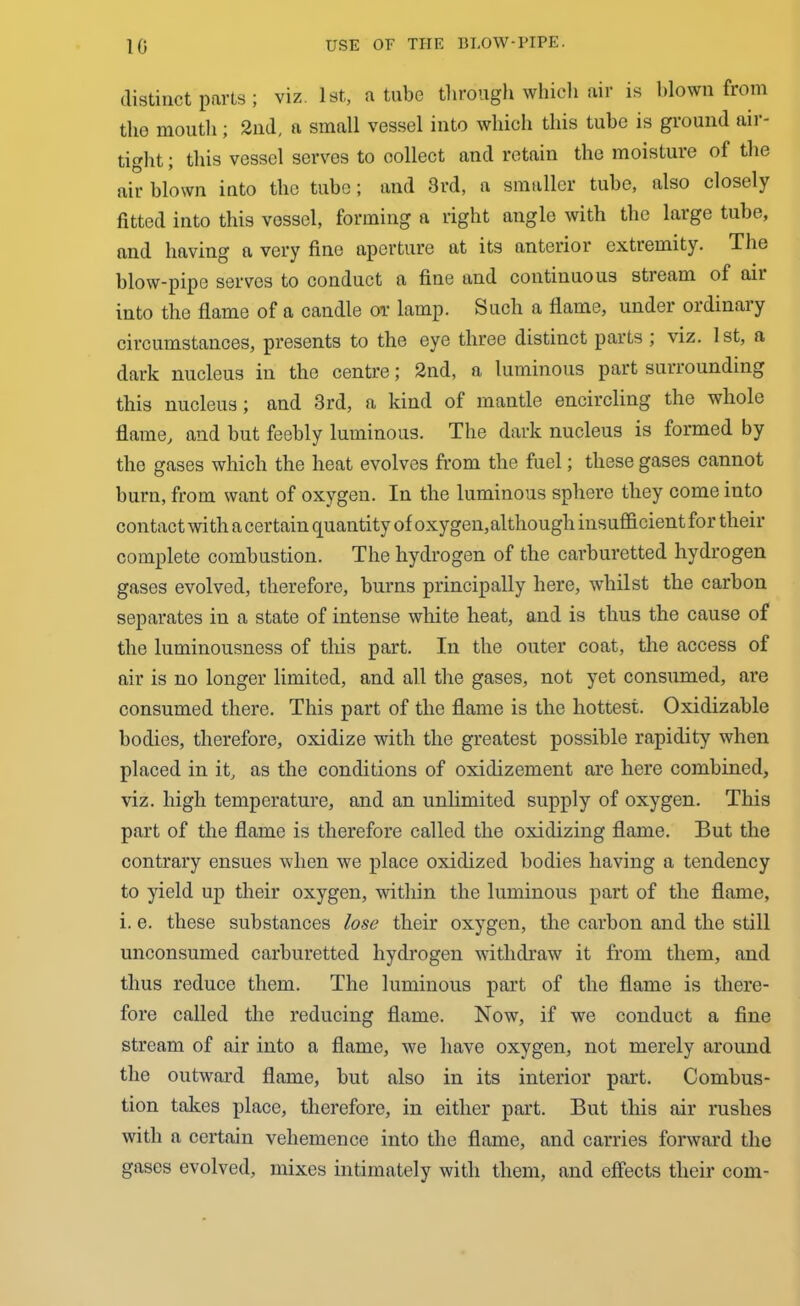 distinct parts; viz. 1st, a tube through which air is blown from the mouth; 2nd, a small vessel into which this tube is ground air- tight ; this vessel serves to collect and retain the moisture of the air blown into the tube; and 3rd, a smaller tube, also closely fitted into this vessel, forming a right angle with the large tube, and having a very fine aperture at its anterior extiemity. The blow-pipe serves to conduct a fine and continuous stream of aii into the flame of a candle or lamp. Such a flame, under oidinaiy circumstances, presents to the eye three distinct parts ; viz. 1st, a dark nucleus in the centre; 2nd, a luminous part surrounding this nucleus; and 3rd, a kind of mantle encircling the whole flame, and but feebly luminous. The dark nucleus is formed by the gases which the heat evolves from the fuel; these gases cannot burn, from want of oxygen. In the luminous sphere they come into contact with a certain quantity of oxygen, although insufficient for their complete combustion. The hydrogen of the carburetted hydrogen gases evolved, therefore, burns principally here, whilst the carbon separates in a state of intense white heat, and is thus the cause of the luminousness of this part. In the outer coat, the access of air is no longer limited, and all the gases, not yet consumed, are consumed there. This part of the flame is the hottest. Oxidizable bodies, therefore, oxidize with the greatest possible rapidity when placed in it, as the conditions of oxidizement are here combined, viz. high temperature, and an unlimited supply of oxygen. This part of the flame is therefore called the oxidizing flame. But the contrary ensues when we place oxidized bodies having a tendency to yield up their oxygen, within the luminous part of the flame, i. e. these substances lose their oxygen, the carbon and the still unconsumed carburetted hydrogen withdraw it from them, and thus reduce them. The luminous part of the flame is there- fore called the reducing flame. Now, if we conduct a fine stream of air into a flame, we have oxygen, not merely around the outward flame, but also in its interior part. Combus- tion takes place, therefore, in either part. But this air rushes with a certain vehemence into the flame, and carries forward the gases evolved, mixes intimately with them, and effects their com-