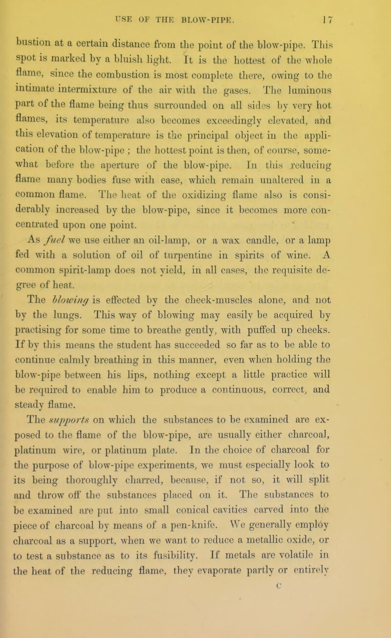 bastion at a certain distance from the point of the blow-pipe. This spot is marked by a bluish light. It is the hottest of the whole flame, since the combustion is most complete there, owing to the intimate intermixture of the air with the gases. The luminous part of the flame being thus surrounded on all sides by very hot. flames, its temperature also becomes exceedingly elevated, and this elevation of temperature is the principal object in the appli- cation of the blow-pipe ; the hottest point is then, of course, some- what before the aperture of the blow-pipe. In tins reducing flame many bodies fuse with ease, which remain unaltered in a common flame. The heat of the oxidizing flame also is consi- derably increased by the blow-pipe, since it becomes more con- centrated upon one point. As fuel we use either an oil-lamp, or a wax candle, or a lamp fed with a solution of oil of turpentine in spirits of wine. A common spirit-lamp does not yield, in all cases, the requisite de- gree of heat. The blowing is effected by the cheek-muscles alone, and not by the lungs. This way of blowing may easily be acquired by practising for some time to breathe gently, with puffed up cheeks. If by this means the student has succeeded so far as to be able to continue calmly breathing in this manner, even when holding the blow-pipe between his lips, nothing except a little practice will be required to enable him to produce a continuous, correct, and steady flame. The supports on which the substances to be examined are ex- posed to the flame of the blow-pipe, are usually either charcoal, platinum wire, or platinum plate. In the choice of charcoal for the purpose of blow-pipe experiments, we must especially look to its being thoroughly charred, because, if not so, it will split and throw off the substances placed on it. The substances to be examined are put into small conical cavities carved into the piece of charcoal by means of a pen-knife. We generally employ charcoal as a support, when we want to reduce a metallic oxide, or to test a substance as to its fusibility. If metals are volatile in the heat of the reducing flame, they evaporate partly or entirely