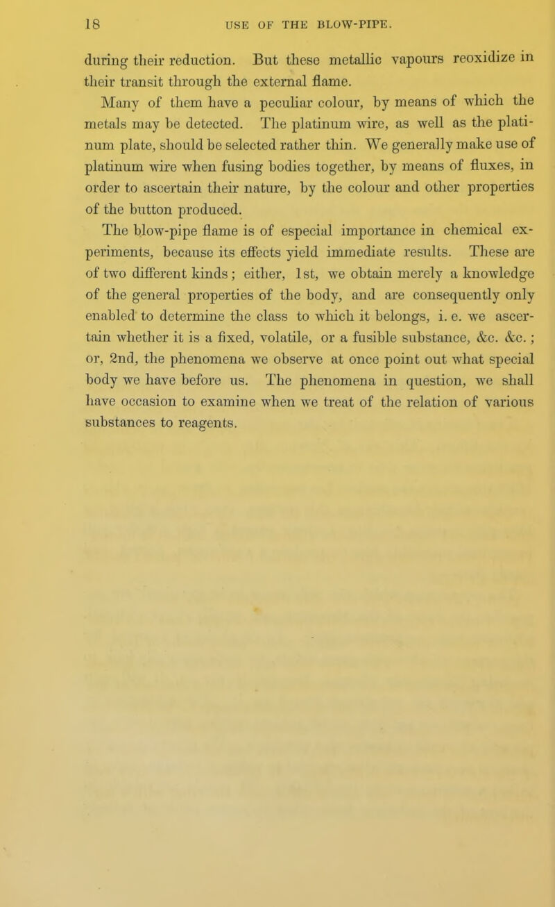 during their reduction. But these metallic vapours reoxidize in their transit through the external flame. Many of them have a peculiar colour, by means of which the metals may be detected. The platinum wire, as well as the plati- num plate, should he selected rather thin. We generally make use of platinum wire when fusing bodies together, by means of fluxes, in order to ascertain their nature, by the colour and other properties of the button produced. The blow-pipe flame is of especial importance in chemical ex- periments, because its effects yield immediate results. These are of two different kinds; either, 1st, we obtain merely a knowledge of the general properties of the body, and are consequently only enabled to determine the class to which it belongs, i. e. we ascer- tain whether it is a fixed, volatile, or a fusible substance, &c. &c.; or, 2nd, the phenomena we observe at once point out what special body we have before us. The phenomena in question, we shall have occasion to examine when we treat of the relation of various substances to reagents.