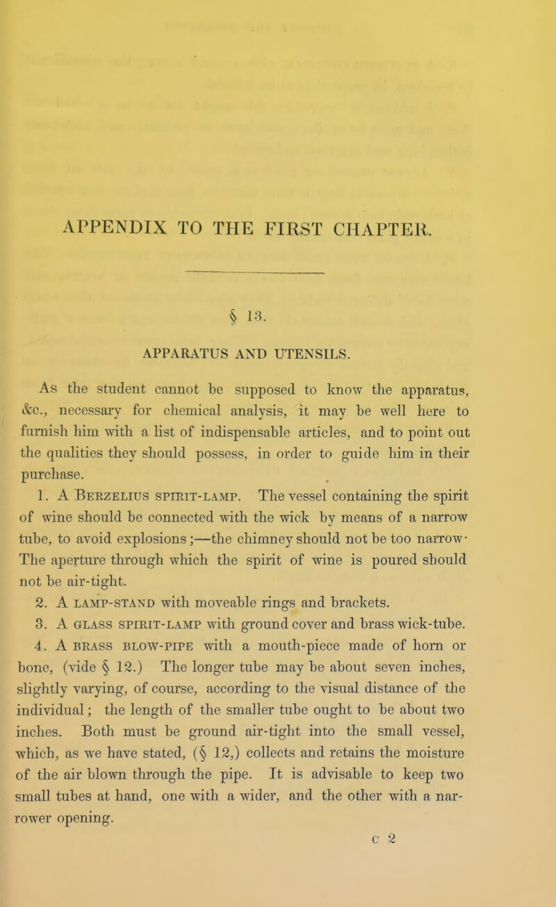 APPENDIX TO THE FIRST CHAPTER. § 13. APPARATUS AND UTENSILS. As the student cannot be supposed to know the apparatus, &c., necessary for chemical analysis, it may he well here to furnish him with a list of indispensable articles, and to point out the qualities they should possess, in order to guide him in their purchase. 1. A Berzelius spirit-lamp. The vessel containing the spirit of wine should be connected with the wick by means of a narrow tube, to avoid explosions;—the chimney should not be too narrow The aperture through which the spirit of wine is poured should not be air-tiglit. 2. A lamp-stand with moveable rings and brackets. 3. A glass spirit-lamp with ground cover and brass wick-tube. 4. A brass blow-pipe with a mouth-piece made of horn or bone, (vide § 12.) The longer tube may be about seven inches, slightly varying, of course, according to the visual distance of the individual; the length of the smaller tube ought to be about two inches. Both must be ground air-tight into the small vessel, which, as we have stated, (§ 12,) collects and retains the moisture of the air blown through the pipe. It is advisable to keep two small tubes at hand, one with a wider, and the other with a nar- c 2 rower opening.