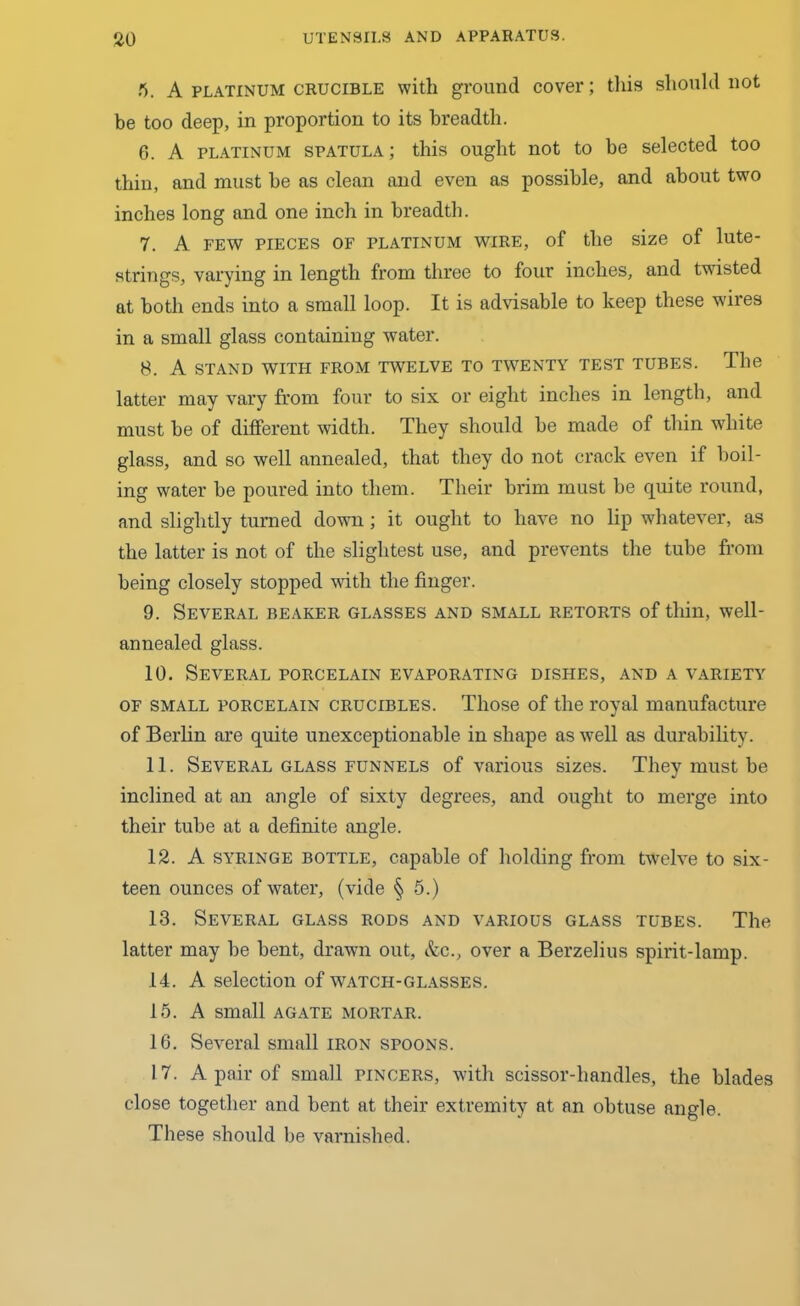 5. A platinum crucible with ground cover; this should not be too deep, in proportion to its breadth. 6. A platinum spatula ; this ought not to be selected too thin, and must be as clean and even as possible, and about two inches long and one inch in breadth. 7. A few pieces of platinum wire, of the size of lute- strings, varying in length from three to four inches, and twisted at both ends into a small loop. It is advisable to keep these wires in a small glass containing water. 8. A STAND WITH FROM TWELVE TO TWENTY TEST TUBES. The latter may vary from four to six or eight inches in length, and must be of different width. They should be made of thin white glass, and so well annealed, that they do not crack even if boil- ing water be poured into them. Their brim must be quite round, and slightly turned down; it ought to have no lip whatever, as the latter is not of the slightest use, and prevents the tube from being closely stopped with the finger. 9. Several beaker glasses and small retorts of thin, well- annealed glass. 10. Several porcelain evaporating dishes, and a variety of small porcelain crucibles. Those of the royal manufacture of Berlin are quite unexceptionable in shape as well as durability. 11. Several glass funnels of various sizes. They must be inclined at an angle of sixty degrees, and ought to merge into their tube at a definite angle. 12. A syringe bottle, capable of holding from twelve to six- teen ounces of water, (vide § 5.) 13. Several glass rods and various glass tubes. The latter may be bent, drawn out, &c., over a Berzelius spirit-lamp. 14. A selection of watch-glasses. 15. A small agate mortar. 16. Several small iron spoons. 17. A pair of small pincers, with scissor-liandles, the blades close together and bent at their extremity at an obtuse angle. These should be varnished.