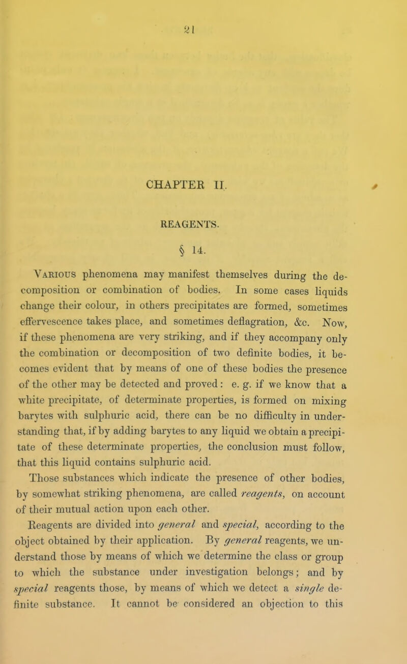 CHAPTER II. REAGENTS. § 14. Various phenomena may manifest themselves during the de- composition or combination of bodies. In some cases liquids change their colour, in others precipitates are formed, sometimes effervescence takes place, and sometimes deflagration, &c. Now, if these phenomena are very striking, and if they accompany only the combination or decomposition of two definite bodies, it be- comes evident that by means of one of these bodies the presence of the other may be detected and proved: e. g. if we know that a white precipitate, of determinate properties, is formed on mixing barytes with sulphuric acid, there can be no difficulty in under- standing that, if by adding barytes to any liquid we obtain a precipi- tate of these determinate properties, the conclusion must follow, that this liquid contains sulphuric acid. Those substances which indicate the presence of other bodies, by somewhat striking phenomena, are called reagents, on account of their mutual action upon each other. Reagents are divided into general and special, according to the object obtained by their application. By general reagents, we un- derstand those by means of which we determine the class or group to which the substance under investigation belongs; and by special reagents those, by means of which we detect a single de- finite substance. It cannot be considered an objection to this