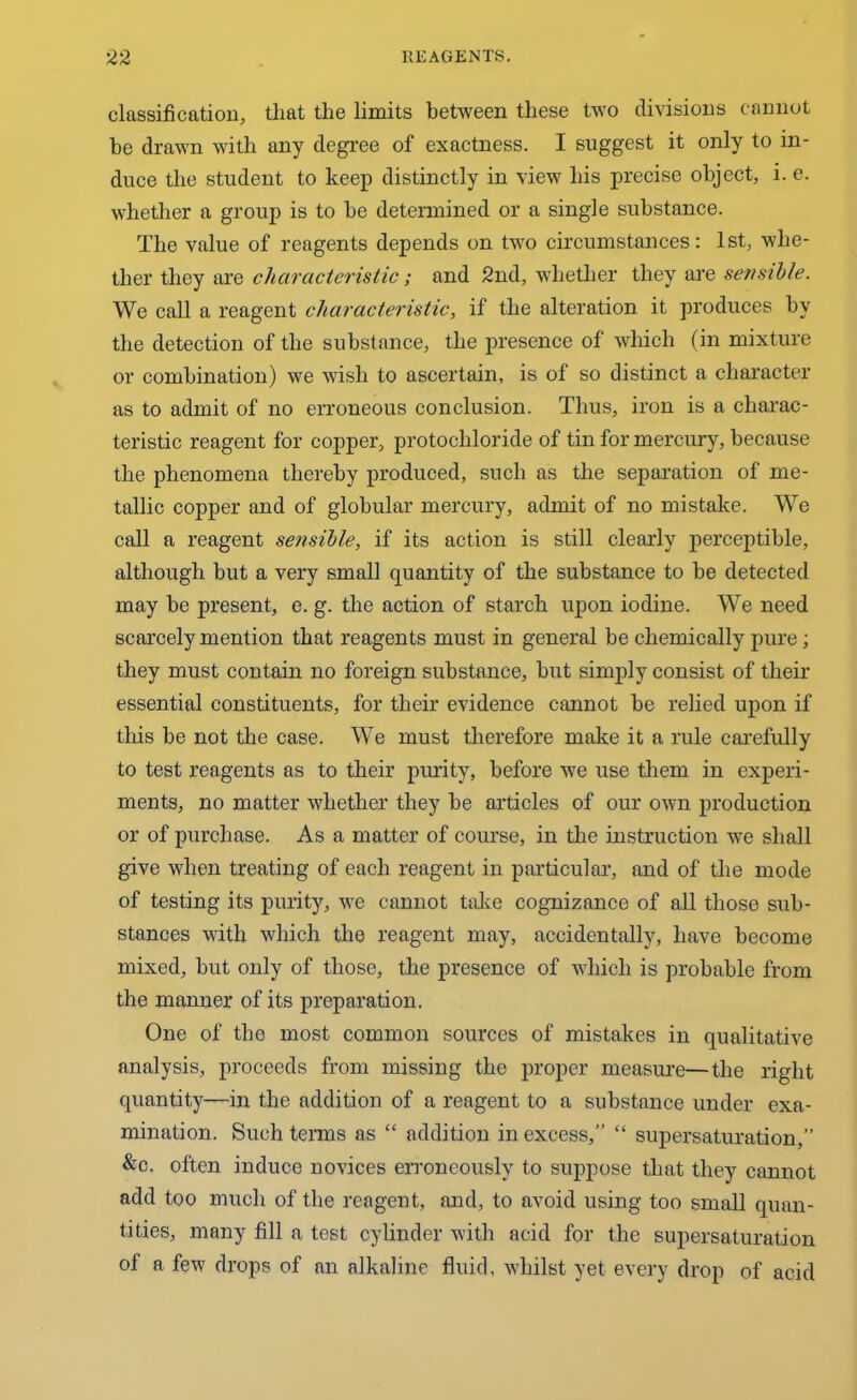 classification, that the limits between these two divisions cannot he drawn with any degree of exactness. I suggest it only to in- duce the student to keep distinctly in view his precise object, i. e. whether a group is to be determined or a single substance. The value of reagents depends on two circumstances: 1st, whe- ther they are characteristic; and 2nd, whether they are sensible. We call a reagent characteristic, if the alteration it produces by the detection of the substance, the presence of which (in mixture or combination) we wish to ascertain, is of so distinct a character as to admit of no erroneous conclusion. Thus, iron is a charac- teristic reagent for copper, protochloride of tin for mercury, because the phenomena thereby produced, such as the separation of me- tallic copper and of globular mercury, admit of no mistake. We call a reagent sensible, if its action is still clearly perceptible, although but a very small quantity of the substance to be detected may be present, e. g. the action of starch upon iodine. We need scarcely mention that reagents must in general be chemically pure; they must contain no foreign substance, but simply consist of their essential constituents, for their evidence cannot be relied upon if this be not the case. We must therefore make it a rule carefully to test reagents as to their purity, before we use them in experi- ments, no matter whether they be articles of our own production or of purchase. As a matter of course, in the instruction we shall give when treating of each reagent in particular, and of the mode of testing its purity, we cannot take cognizance of all those sub- stances with which the reagent may, accidentally, have become mixed, but only of those, the presence of which is probable from the manner of its preparation. One of the most common sources of mistakes in qualitative analysis, proceeds from missing the proper measure—the right quantity—in the addition of a reagent to a substance under exa- mination. Such terms as “ addition in excess,” “ supersaturation,” &c. often induce novices erroneously to suppose that they cannot add too much of the reagent, and, to avoid using too small quan- tities, many fill a test cylinder with acid for the supersaturation of a few drops of an alkaline fluid, whilst yet every drop of acid