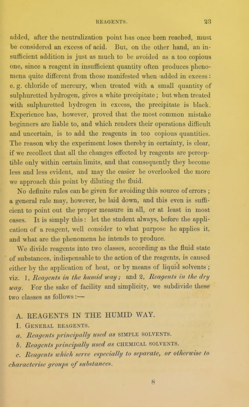 added, after the neutralization point has once been reached, must be considered an excess of acid. But, on the other hand, an in- sufficient addition is just as much to he avoided as a too copious one, since a reagent in insufficient quantity often produces pheno- mena quite different from those manifested when added in excess : e. g. chloride of mercury, when treated with a small quantity of sulphuretted hydrogen, gives a white precipitate; but when treated with sulphuretted hydrogen in excess, the precipitate is black. Experience has, however, proved that the most common mistake beginners are liable to, and which renders their operations difficult and uncertain, is to add the reagents in too copious quantities. The reason why the experiment loses thereby in certainty, is clear, if we recollect that all the changes effected by reagents are percep- tible only within certain limits, and that consequently they become less and less evident, and may the easier he overlooked the more we approach this point by diluting the fluid. No definite rules can be given for avoiding this source of errors ; a general rule may, however, be laid down, and this even is suffi- cient to point out the proper measure in all, or at least in most cases. It is simply this: let the student always, before the appli- cation of a reagent, well consider to what purpose he applies it, and what are the phenomena he intends to produce. We divide reagents into two classes, according as the fluid state of substances, indispensable to the action of the reagents, is caused either by the application of heat, or by means of liquid solvents; viz. 1, Reagents in the humid way; and 2, Reagents in the dry way. For the sake of facility and simplicity, we subdivide these two classes as follows:— A. REAGENTS IN THE HUMID WAY. I. General reagents. a. Reagents principally used as simple solvents. h. Reagents principally used as chemical solvents. c. Reagents which serve especially to separate, or otherwise to characterise groups of substances. 8