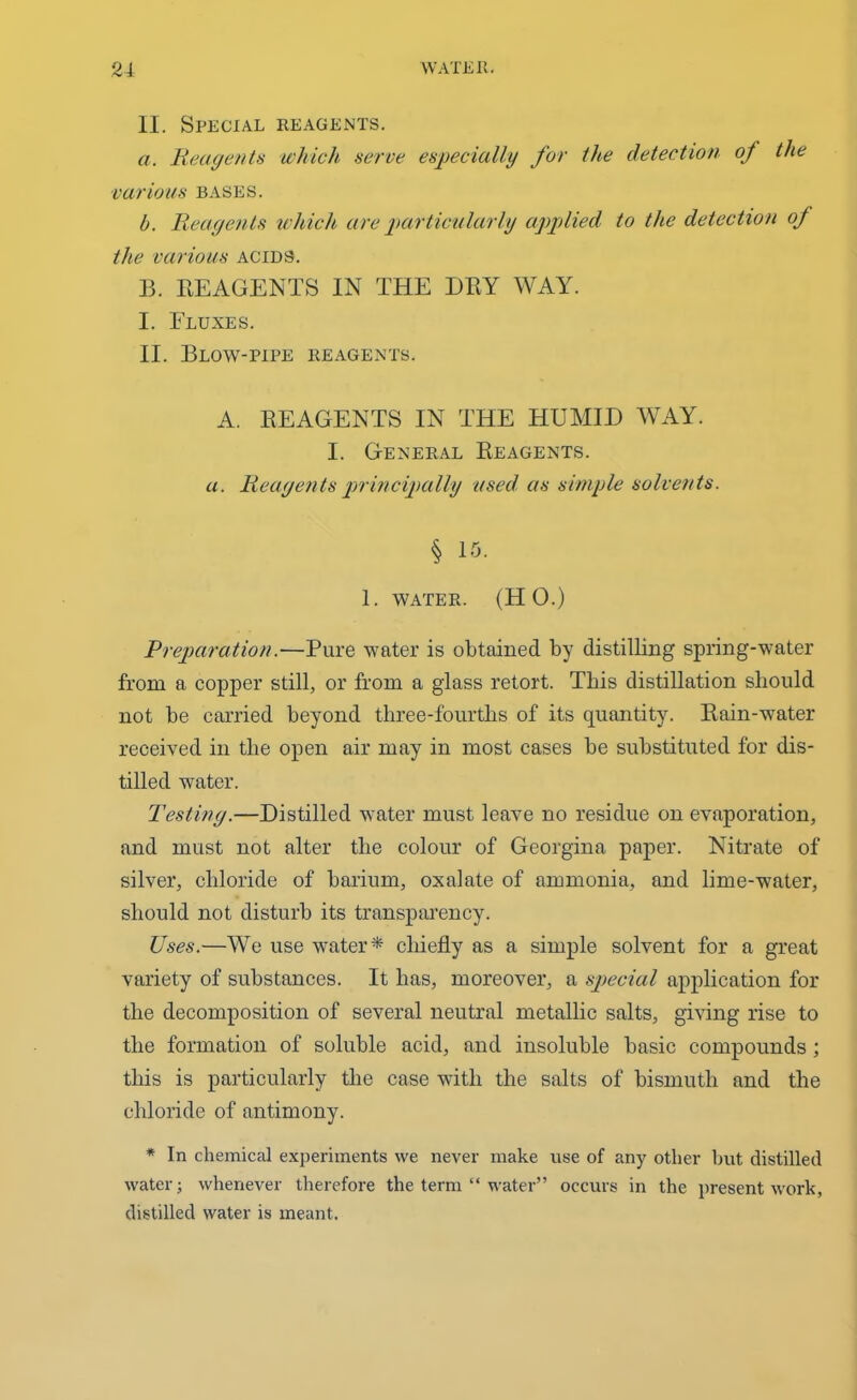 II. Special reagents. a. Reagents which serve especially for the detection oj the various bases. b. Reagents which are particularly applied to the detection of the various acids. B. REAGENTS IN THE DRY WAY. I. Fluxes. II. Blow-pipe reagents. A. REAGENTS IN THE HUMID WAY. I. General Reagents. a. Reagents principally used as simple solvents. § 15. 1. water. (HO.) Preparation.—Pure water is obtained by distilling spring-water from a copper still, or from a glass retort. This distillation should not be carried beyond three-fourths of its quantity. Rain-water received in the open air may in most cases be substituted for dis- tilled water. Testing.—Distilled water must leave no residue on evaporation, and must not alter the colour of Georgina paper. Nitrate of silver, chloride of barium, oxalate of ammonia, and lime-water, should not disturb its transparency. Uses.—We use water* chiefly as a simple solvent for a great variety of substances. It has, moreover, a special application for the decomposition of several neutral metallic salts, giving rise to the formation of soluble acid, and insoluble basic compounds ; this is particularly the case with the salts of bismuth and the chloride of antimony. * In chemical experiments we never make use of any other hut distilled water; whenever therefore the term “ water” occurs in the present work, distilled water is meant.