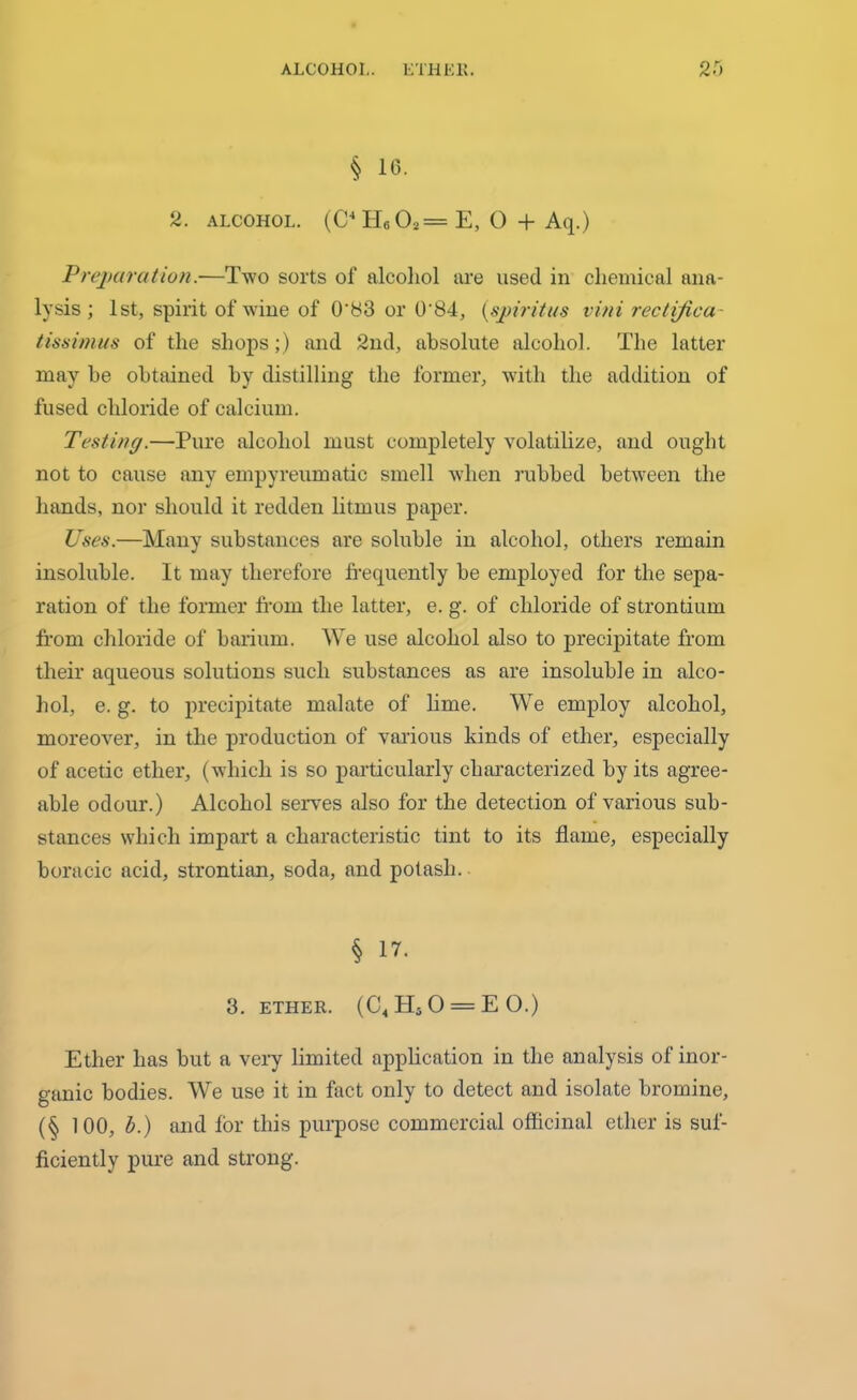 § 10. 2. alcohol. (C4H60a=E, 0 + Aq.) Preparation.—Two sorts of alcohol are used in chemical ana- lysis ; 1st, spirit of wine of 0‘83 or 0'84, (spiritus vini rectijica- tissimus of the shops;) and 2nd, absolute alcohol. The latter may be obtained by distilling the former, writli the addition of fused chloride of calcium. Testing.—Pure alcohol must completely volatilize, and ought not to cause any empyreumatic smell when rubbed between the hands, nor should it redden litmus paper. Uses.—Many substances are soluble in alcohol, others remain insoluble. It may therefore frequently be employed for the sepa- ration of the former from the latter, e. g. of chloride of strontium from chloride of barium. We use alcohol also to precipitate from their aqueous solutions such substances as are insoluble in alco- hol, e. g. to precipitate malate of lime. We employ alcohol, moreover, in the production of various kinds of ether, especially of acetic ether, (which is so particularly characterized by its agree- able odour.) Alcohol serves also for the detection of various sub- stances which impart a characteristic tint to its flame, especially boracic acid, strontian, soda, and potash. § 17. 3. ETHER. (ChH50 = E0.) Ether has but a very limited application in the analysis of inor- ganic bodies. We use it in fact only to detect and isolate bromine, (§ 100, b.) and for this purpose commercial officinal ether is suf- ficiently pure and strong.